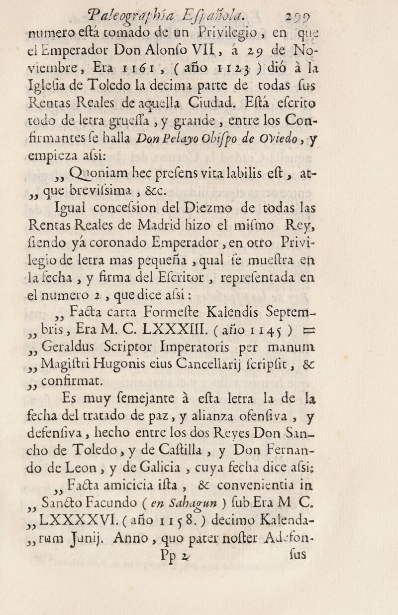 eog rd a h‘ dito id • 0 numeroeftá CQinado de un Privilegio, en que ei Emperador Don Alonfo Vil, a 29 de No¬ viembre, Era 1161 y '( año 1123 ) dio á la IgleGa de Toledo la decima parce de todas fus Rentas Reales deaqaiella Ciudad. Ella efcrito todo de letra grueíTa , y grande , entre los Con¬ firmantes fe halla Don Ftdayo Ohifpo de Oviedo, y empieza afsi: j»j) Qiioniam hec prefens vita labilis efl: > at- que brevifsima , 8cc. Igual conceísion del Diezmo de tódas las Rentas Reales de Madrid hizo el mifmo Rey, Tiendo ya coronado Emperador , en otro Privi¬ legio de letra mas pequeña , qual fe mueftra en la fecha , y firma del Efcritor , reprefentada en el numero 2 , que dice afsi: Fafta carta Formefte Kalendls Septem- bris, Era M. C. LXXXIII. ( año 1145 ) Geraldus Scriptor Imperatoris per manum Magiítri Hugonis eius Cancellarij fcripfic, confirmat. Es muy femejante á eña letra la de la fecha del tratado de paz, y alianza ofenfiva , y defenfiva , hecho entre los dos Reyes Don San¬ cho de Toledo, y de Caílilla , y Don Fernan¬ do de León , y de Galicia , cuya fecha dice afsi; Fada amicicia illa , &c conveniencia in Sando Facundo ( en Sahagun ) fub Era M C. LXXXXVÍ. ( año 11 j 8.) décimo Kalenda- rum Junij. Anno , quo pater noíter Adefon- Pp 2^ fus