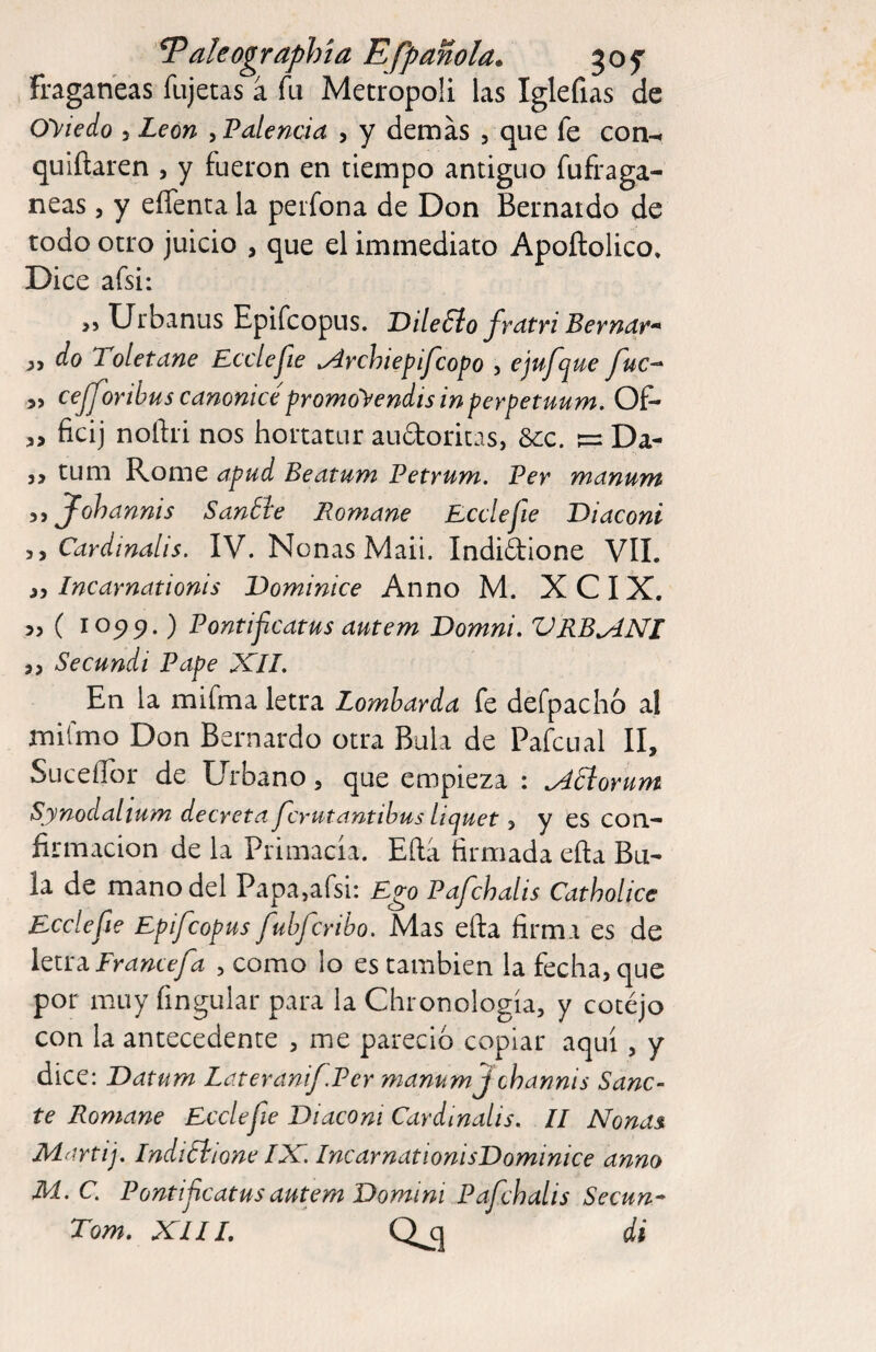 ^aleographía Efpanola* 50f fragan'eas fiijetas á fu Metrópoli las Iglefias de Oyiedo 5 León ^Falencia , y demas , que fe con- quiftaren , y fueron en tiempo antiguo fufraga- neas, y effenta la peifona de Don Bernaido de todo otro juicio , que el immediato Apoftolico, Dice afsi: ,5 Urbanus Epifcopus. DileSlo frdtri Bernur^ do Toletane Ecclejle ^rchiepifcopo 5 ejufque fuc-^ 5> cepforihus canonicépromoyendis in perpetuum. OP- o ficij noftri nos hortatur audoricas, 6cc. ^ Da- 5, turn Rome apud Beatum Petrum. Per manum Jlohannis Sanóle Romane Bcclefie Diacont Cardmalis, IV. Nonas Maii. Indidione VII. Incarnationis Dominice Anno M. XCIX. 55 ( I05>9.) Pontijicatus autem Domni. VRB^NI 55 Secundi Pape XIL En la mifma letra Lombarda fe defpacho al mifmo Don Bernardo otra Bula de Pafcual II, SuceíTor de Urbano, que empieza ; ^¿lorum Synodalium decretaPcrutantihus ítquet, y es con¬ firmación de la Primacía. Efta firmada efta Bu¬ la de mano del Papa,afsi: Ego Pafchalis Catholice Ecclefie Epifcopus fuhfcribo. Mas efta firma es de Im^Francefa , como lo es también la fecha, que por muy fingular para la Chronología, y cotejo con la antecedente , me pareció copiar aquí, y dice: Datum Lateranif Per manumf channis Sáne¬ te Romane Ecclefie Viacom Cardmalis. 11 Nonas. Martij, Indiólione IN. IncarnationisDominice anno M. C. Pontifeatus autem Domini Pafchalis Secun* Torn. XIII. di