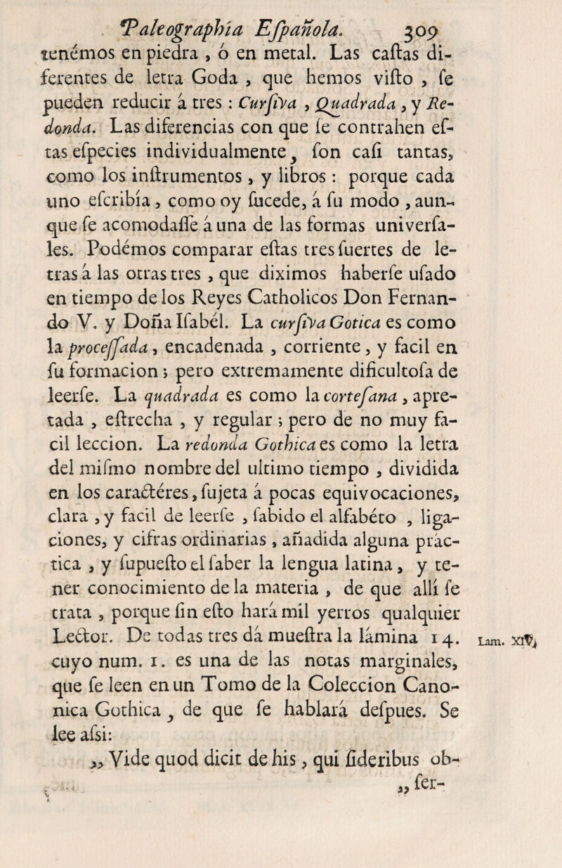 . ^akographía Efpmola. ^ jop tenemos en piedra , ó en metal. Las caftas di¬ ferentes de letra Goda , que hemos vifto , fe pueden reducir a tres : CurJiVa , Qmdrada , y ¿onda. Las diferencias con que íe contrallen ef- tasefpecies individualmente^ fon caíi tantas, como los iníirumentos, y libros : porque cada uno eferibía, como oy fucede, a fu modo , aun-i que fe acomodaíTe á una de las formas univerfa- les. Podemos comparar ellas tres fuertes de le¬ tras a las otras tres , que diximos haberfe ufado en tiempo de los Reyes Catholicos Don Fernan¬ do V. y Doña Ifabél. La curfya Gótica es como la proceffada, encadenada , corriente, y fácil en fu formación, pero extremamente dificukofa de leerfe. La quadrada es como la cortefana , apre¬ tada , eílrecha , y regular; pero de no muy fá¬ cil lección. La redonda Gothica es como la letra del mifmo nombre del ultimo tiempo , dividida en los caradléres, fujeta á pocas equivocaciones, clara , y fácil de leerfe , fabido el alfabéto , liga¬ ciones, y cifras ordinarias , añadida alguna prác¬ tica , y fupueftoelfaber la lengua latina, y te¬ ner conocimiento de la materia , de que allí fe trata , porque fin ello hará mil yerros qualquier Ledor. De todas tres da mueílra la lámina 14. cuyo num. i. es una de las notas marginales, que fe leen en un Tomo de la Colección Canó¬ nica Gothica de que fe hablará defpues. Se lee afsi: ,, Vide quod dicit de his, qui fideribus ob- - fer¬ ian!. ••» i