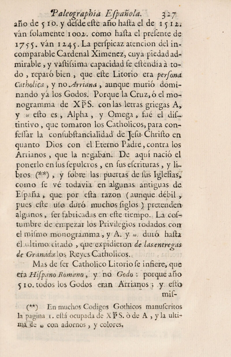 año de 5 I o. y defde efte año hafta el de 1512. van folamente 1002. como hafta el prefence de 175”5. van 1245. La perfpicaz atención del in¬ comparable Cardenal Ximencz, cuya piedad ad¬ mirable , y vaftifsima capacidad fe eílendiaa to¬ do , reparo bien , que eíle Litorio era perfona Catholica , y normana , aunque murió domi¬ nando ya los Godos. Porque la Cruz, 6 el mo- nogramma de XpS. con las letras griegas A, y ío efto es , Alpha , y Omega , fue el dif- tintivo , que tomaron los Catholicos, para con- feífar la coníubílancialidad de Je fu-C hr i ño en quanto Dios con el Eterno Padre,contra los Ariianos , que la negaban; De aquí nació el ponerlo en íus fepulcros, en fus efcrituras, y IL bíos y y fobre lasi puercas* de füs Iglefias> como fe vé todavia en algunas, antiguas de. Eipaña , que. por eña razón (aunque débil , pues efte uío duró muchos figlos ) pretenden algunos, fer fabricadas en efte tiempo.. La cof- cumbre de empezar los Privilegios rodados.con el milmo monogramma 5 y A. y co. duró hafta él ultimo citado , que expidieron de las.entregas de Gramtdulos. Reyes Catholicos.. Mas de fer Catholico Litorio fe infiere, que txdi Hifpcwo Momifno y y no Godo: porque año 510. todos los Godos eran Arrunos j y eíta mif- En muchos Códigos Gothicos manuferitos la pagina i. eítá ocupada de XP S. ó de A , y la uld- nu 'de w coa adornos ^ y colores.