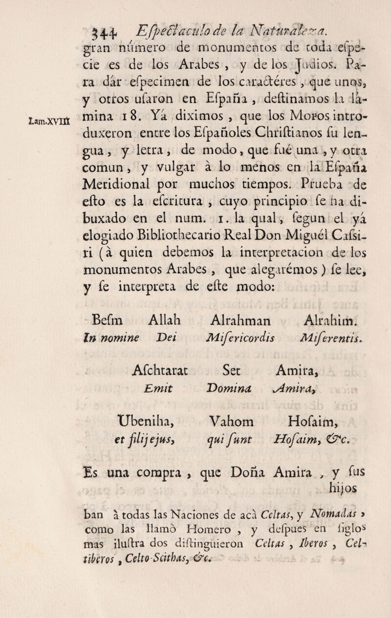 gran número de monumentos de coda eípe- cié es de los Arabes , y de los Judios. Pa¬ ra dar ‘ efpecimen de los caradéres, que y otros uútron en Efpaña , deftinamos la la- Lam-xviit ^ Ya diximos 5 que los Moros intro- duxeron entre los Efpañoles Chriílianos fu len¬ gua , y letra, de modo, que fue una , y otra común j y vulgar á lo menos en la Eípafia Meridional por muchos tiempos. Prueba de ello es la efcricura , cuyo principio fe ha di- buxado en el num* i. la qual, fegun el ya elogiado Bibliothecario Real Don Miguel Cafsi- ri (á quien debemos la interpretación de los monumentos Arabes, que alegarénios) fe lee, y fe interpreta de efte modo: ‘ Befm Allah Alrahman Alrahim. In nomine Dei Aiifericordis Miferentis, Afehtarac Set Amira, Emit Domina ^mirdy Ubeniha, Vahom Hofaim, €t jilij ejuSi qui funt Hofaimy &c. Es una compra , que Doña Amira ^ y fus hijos ban a todas las Naciones de aca Celtas., y Nómadas y como las llamo Homero , y deípues en íiglo^ mas iluílra dos diílingiiieron Celtas , Iberos , Ceh fiber os, Celto-Scithas, &c,^ ' .. - . ^