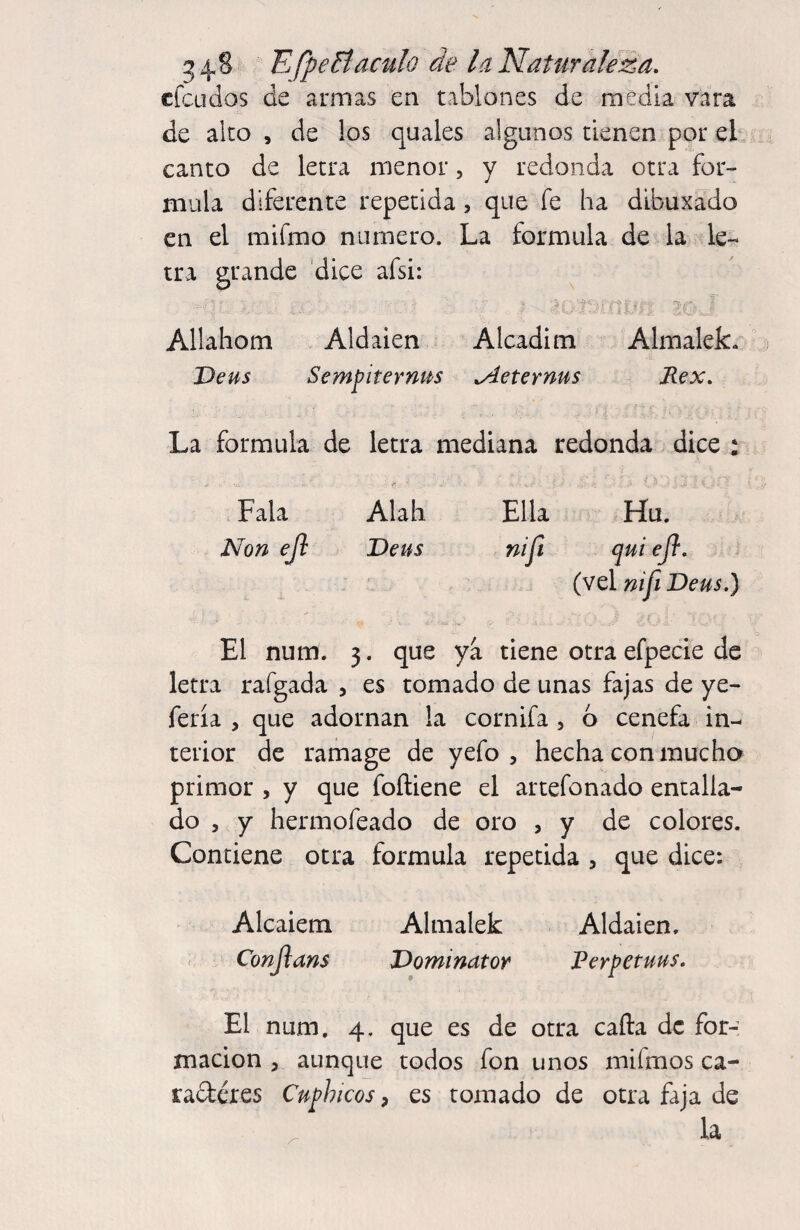 cfcLidos de armas en tablones de media vara de aleo , de los quales algunos tienen por eb canto de letra menor, y redonda otra for¬ mula diferente repetida, que fe ha dibuxado en el mifmo numero. La formula de la le¬ tra grande dice afsi: ■y*'. Allahom Aldaien Alcadim Almalek. Deus Sempiterna .Aeternus Rex. La formula de letra mediana redonda dice : ^ - vr Fala Alah Ella Hu. Non eji Deus nifi qui efl. (vel nifi Deus.) El num. 3. que ya tiene otra efpecie de letra rafgada , es tomado de unas fajas de ye- fería , que adornan la cornifa, b cenefa in¬ terior de ramage de yefo , hecha con mucha primor , y que foíliene el artefonado entalla¬ do 5 y hermofeado de oro , y de colores. Contiene otra formula repetida , que dice: Alcaiem Almalek Aldaien. < Conjlans Dominator Perpetuus. El num. 4. que es de otra cafta de for¬ mación , aunque todos fon unos mifmos ca- radtéres Cuphicos, es tomado de otra faja de