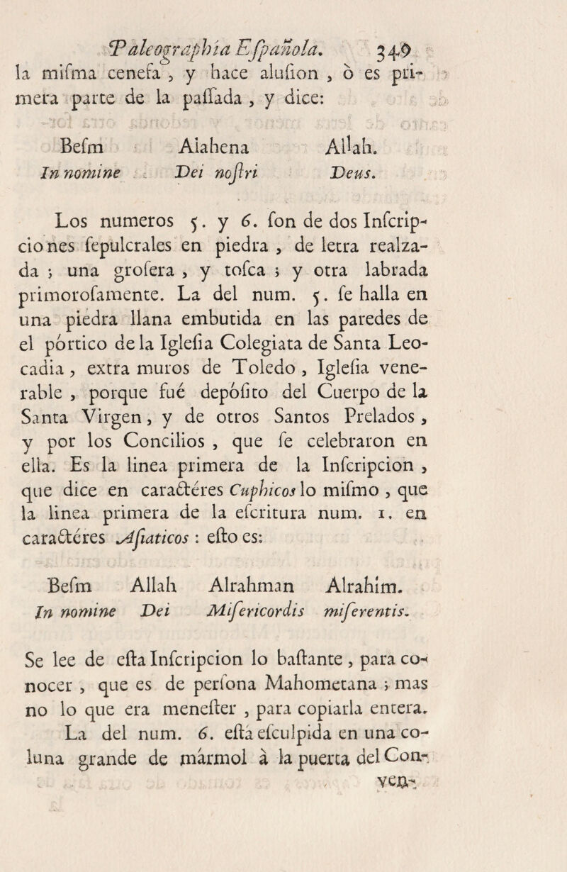 aleogTóiphia EJpanola, 34,9 la mifína cenefa 3 y hace alufion , ó es pá'- iTiera parce de la pallada , y dice: - o if,. Befm Aiahena AlUh. ; In nomine ¿ t Dei nojlri Deus. Los números 5. y fon de dos Inícrip^ clo nes fepulcrales en piedra , de letra realza¬ da s una grofera , y tofca j y otra labrada primorofamence. La del num. 5. fe halla en una piedra llana embutida en las paredes de el portico déla Igleíia Colegiata de Santa Leo¬ cadia 3 extra muros de Toledo, Igleíia vene¬ rable 5 porque fué depoíito del Cuerpo de la Santa Virgen, y de otros Santos Prelados, y por los Concilios , que fe celebraron en ella. Es la linea primera de la Infcripcion , que dice en caradéres Cuphicos lo mifmo , que la linea primera de la efcritura num. i. en cara6téres ^fiaticos ; efto es: Befm Allah Alrahman Alrahlm- In nomine Dei Mifericordis miferentis^ Se lee de efta Infcripcion lo bailante , para co-( nocer , que es de perfona Mahometana r mas no lo que era menefter , para copiarla encera. La del num. 6. eítá eículpida en una co- luna grande de marmol á la puerca del Con¬ vey-