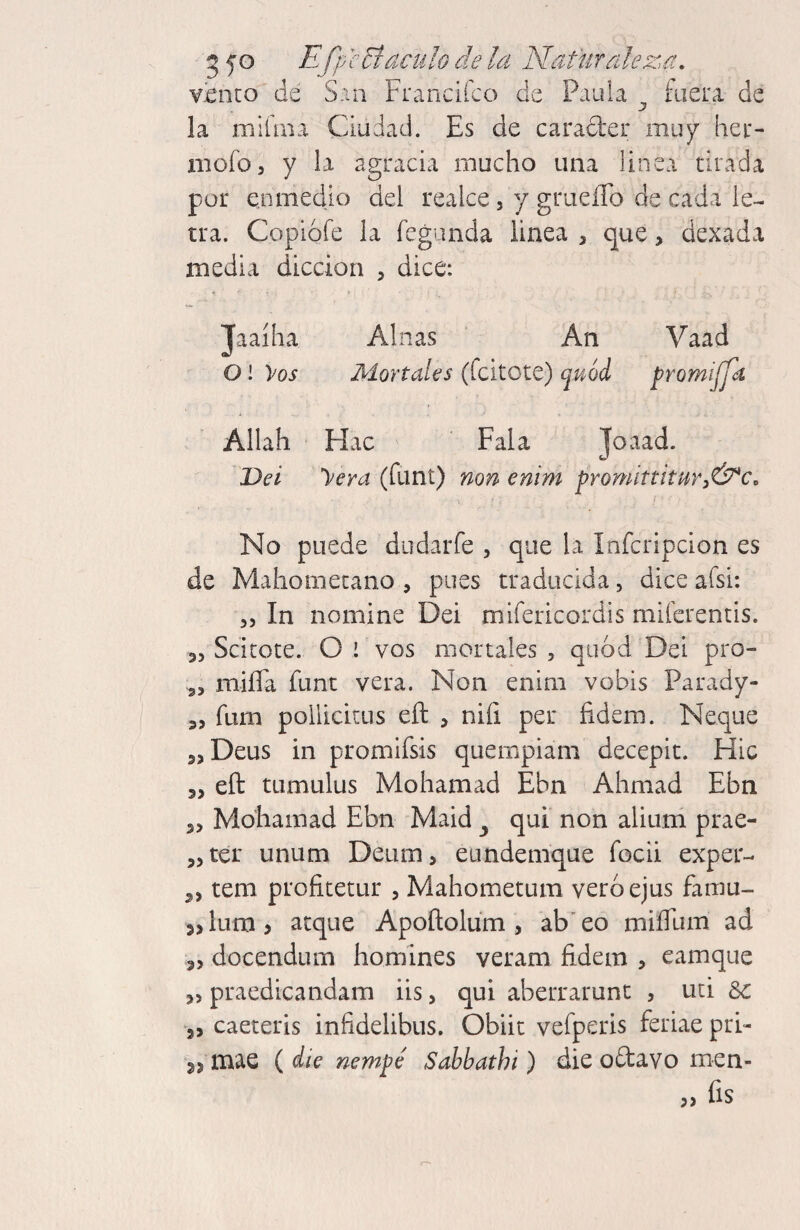 3 f o Efp cBáculo de la Naturalez'a, v¿nco de San FrancÍLCo de Paula ^ [aera de la miíma Ciudad. Es de carader muy hei*- mofo, y la agracia mucho una linea tirada por en medio del realce, y griieíro de cada le¬ tra. Copiófe la fcgimda linea , que, dexada media dicción , dice: Jaaíha Alnas An Vaad 01 yos Mortales (fcitote) quód promijja Allah Hac ‘ Fala Joaad. T>ei yera (funt) non enim promittitHrj&c, j No puede dudarfe , que la Infcripcion es de Mahometano , pues traducida, dice afsi: 55 In nomine Dei mifericordis miíerentis. 35 Scitote. O ! vos mortales , quod Dei pro- 35 miíTa funt vera. Non enim vobis Parady- 35 fum pollickus eft , niíi per fidem. Ñeque jjDeus in promifsis quernpiam decepit. Fíic 3, eft tumulus Mohamad Ebn Ahmad Ebn 35 Mohamad Ebn Maid ^ qui non alium prae- 35ter unum Deum, eundemque focii exper- 3, tem profitetur 5 Mahometum veróejus famu- 3,lLim> arque Apoftolum , ab'eo miíTum ad 35 docendum homines veram fidem , eamque 35 praedicandam iis 5 qui aberrarunt , uti 8c 3, caeteris infidelibus. Obiit vefperis feriae pri- 3, mae ( die nempé Sahbathi) die oftavo men- í) fis
