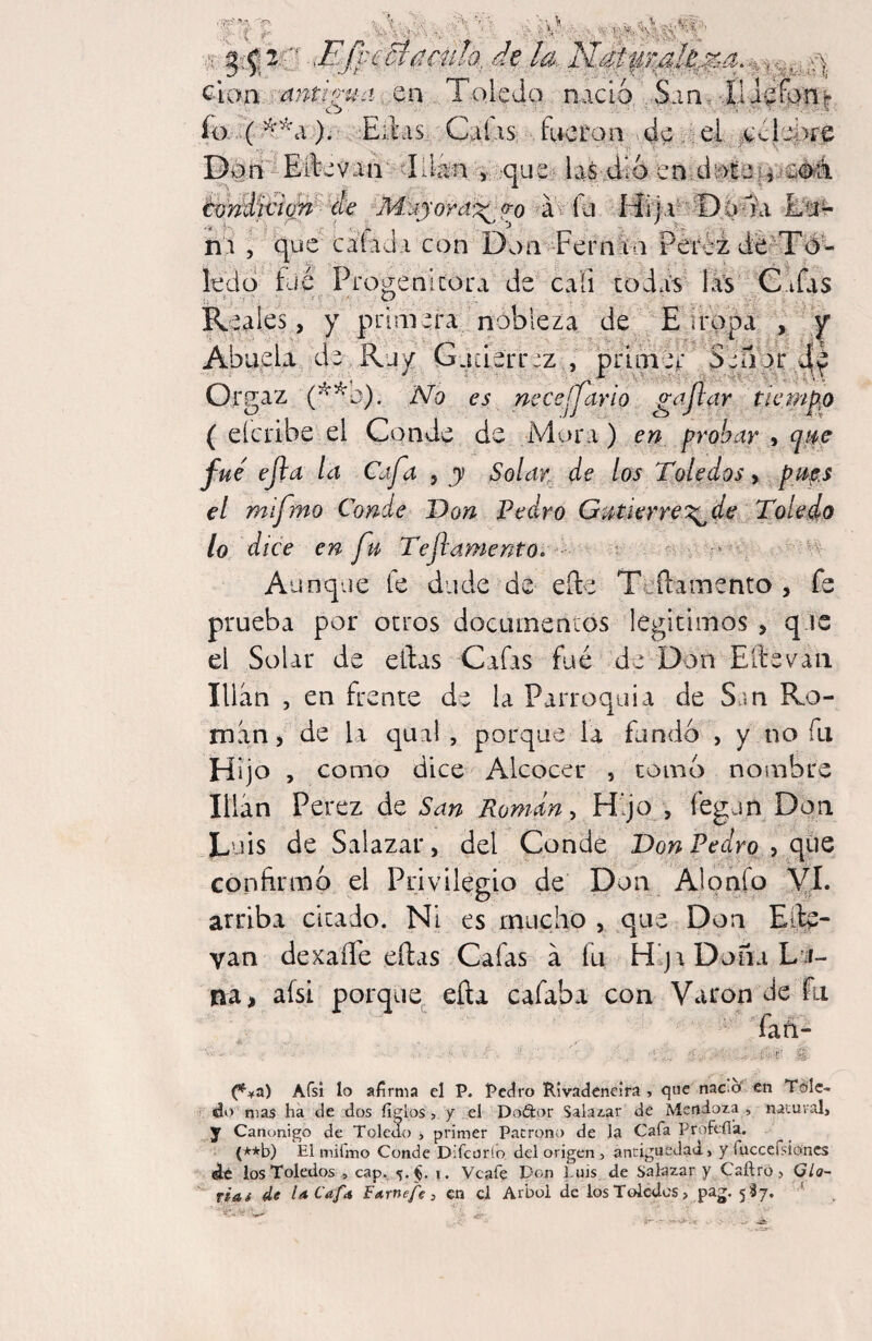 '^cBí^ciila, clan •^antio'ua: cn Toledo, nació ..San. Jl Jefonr io- (). Edas Caias: Etcran . de a el á^clei>í'€ Dán - Eftcvad tidan >iv:;queí..,b$-4íÓ. évrMitt(¿^ de M}jjofd‘;^fo ■ a^ íu. ni 5 Don Fernla Péféi dóKTó^ ledo fue Pro^enlcora de cali codaV hVs C.ifas Reales, y primera nobleza de E iropa y 'f Abuela de,Ruy Gjiierrjz , prlniéi: Señ\¿ Orgaz (^^b). No es necejjdrlo gajlar tícrrt ( eícribe el Conde de Mura) en probar , qt^e fue ejla la Cafa , y Solat de los Toledos, pi^f.s el m fmo Conde Don Pedro Gutierre^de ^ Toledo lo dice en fu Teflamento. ‘ ev • nv Aunque fe dude de eíle Tcílamento , fe prueba por otros docuinentos legítimos , q ie el Solar de ellas Cafas fue de Don Eftevaii Ulan , en frente de la Parroquia de San Ro¬ man , de la qual , porque la fundó , y no fu Hijo , como dice Alcocer , como nonabre Ulan Perez de San Roman ^ Hijo , fegun Don Luis de Salazar, del Conde Don Pedro y (\i^Q confirmó el Privilegio de Don Alonfo yl. arriba citado. Ni es mucho , que Don Efe- van dexaíTe ellas Cafas á fu Hlj\ Dona L’íí- na, afsi porque ella cafaba con Varón de fu fan- (*^.¥a) Afsí lo afirma el P. Pedro RIvadcneira , que nac.cf en Tcilc-i i. do mas ha ele dos figlos > y el Doñor Saladar de Mendoza , naiural, y Canónigo de Toledo j primer Patrono de la Cafa Profefla. {*-*b) El miímo Conde Difeurío del origen , antigüedad, y ruccefsioncs dt los Toledos , cap. i. Veafe Pon Euis de Salazar y Caílro, Gla~ fias de U Ca/a FArnefe , en el Arbol de los Tolcdcs > pag. 5I7. * á- •-