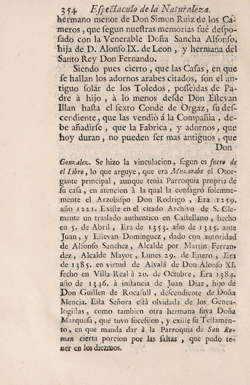 hermano menor de Don Simon Faiiz de los Ca¬ meros 5 que fegun nueftras memorias fue Hefpo- fado con la Venerable Dona Sancha Alfonfo, hija de D. Alonfo IX. de León , y hermana del Santo Rey Don Fernando.  ^' Siendo pues cierto , que las Cafas, en que fe hallan los adornos arabes citados, fon el an^ tiguo folár de los Toledos, poíTeldas de Pa¬ dre á hijo , a lo menos defde Don Eftevan Ulan hafta el fexto Conde de Órgaz, fu def* cendiente, que las vendió á la Compañía , de¬ be añadirfe , que la Fabrica, y adornos , que hoy duran, no pueden fer mas antiguos , que Don N González,. Se hizo la vinculación, fegun es fuers de el Libro, lo que arguye , que era Muzárabe el Otor¬ gante principal, aunque tenia Parroquia propria de fu caía , en atención á la qiial la coníagró foiemne- mentc el Arzobiípo Don Rodrigo , Era 1259. año 1221. Exifte en el citado Archivo de S. Cle¬ mente un traslado authentico en Caí'teilano , hecho en 5. de Abril , Era de 1353. año de 1315. ante Juan , y Ellevan Dominguez , dado con autoridad de Alfoníb Sanchez, Alcalde por Martin Férran»- dez, Alcalde Mayor, Lunes 29. de Enero , Era de 1385. en virtud de Alvalá de Don Alonío XL fecho en Villa-Reala 20. deObtubre, Era 1384. año de 13 46. a initancia de Juan Diaz, hijo dé Don Guillen de Roca full , defcendiente de Doña Mencia. Ella Señora ella olvidada de Jos Genea- logiílas, como también otra hermana Tuya Doña M arqueía , que tuvo lucefsion , y exine fu Teílamen- to, en que manda dar á Ja Parroquia de San Ro^ fnan cierta porción por las íaitas , que pudo te¬ ner en los diezmos. 