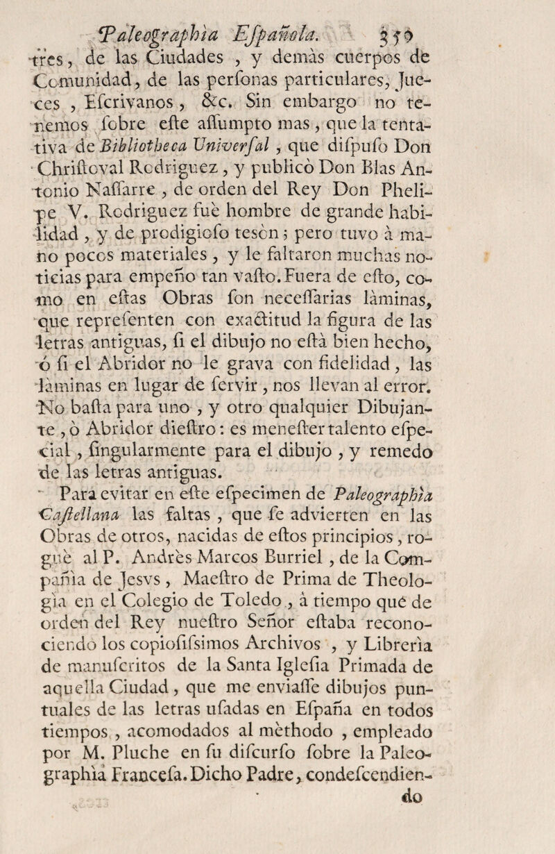 ^^Jleographta EJpamla. ^ 'tres 5 de las Ciudades , y demás cuerpos de Comunidad, de las perfonas particulares^ Jue¬ ces 5 Eferivanos , &c. Sin embargo no te¬ nemos fobre eñe affumpto mas , que la tenta¬ tiva ác Bibliotheca Vniverfal, que difpufo Don ■ Chriñcval Rodriguez , y publicó Don Blas An¬ tonio Naííarre de orden del Rey Don PhelP ye V. Rodriguez fue hombre de grande habi¬ lidad , y de prodigiofo tesen j pero tuvo á ma¬ nó pocos materiales , y le faltaron muchas no¬ ticias para empeño tan vafto. Fuera de efto, co*- mo en eftas Obras fon neceñarias láminas, ^que reprefenten con exaditud la figura de las letras antiguas, fi el dibujo no eftá bien hecho, 6 íi el Abridor no le grava con fidelidad, las láminas en lugar de fervir , nos llevan al error. ^No baña para uno , y otro qualquier Dibujan¬ te ,ó Abridor dieñro: es menefl:er talento efpe- cial, fingularmente para el dibujo , y remedo de las letras antiguas. Para evitar en eñe efpecimen de Paleographla 'Gajiellana las faltas , que fe advierten en las Obras de otros, nacidas de eftos principios, ro¬ gue al P. Andres Marcos Burriel, de la Com¬ pañía de Jesvs , Maeftro de Prima de Theolo- gla en el Colegio de Toledo , á tiempo quó de ordei'i del Rey nueftro Señor eftaba recono¬ ciendo los copiofifsimos Archivos , y Librería de manuferitos de la Santa Iglefia Primada de aquella Ciudad, que me enviaífe dibujos pun¬ tuales de las letras ufadas en Efpaña en todos tiempos., acomodados al methodo , empleado por M. Pluche en fu difeurfo fobre la Paleo- graphia Francefa.Dicho Padre, condefeendien- do