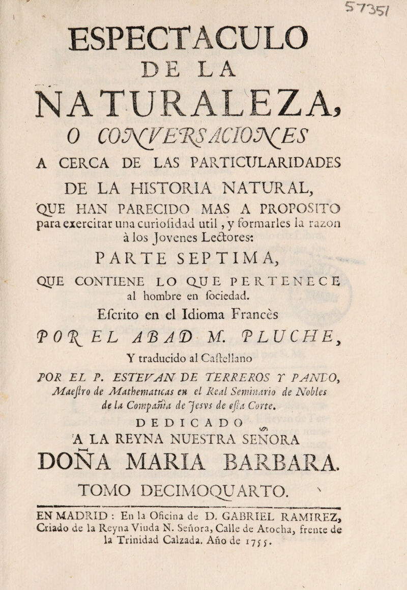 ESPECTACULO DE LA NATURALEZA, o co3^e‘R^acio:a(es A CERCA DE LAS PARTICULARIDADES DE LA HISTORIA NATURAL, ^QUE HAN PARECIDO MAS A PROPOSITO para exercitar una curioíidad útil ,y fomiarles la razón á los Jovenes Lectores: PARTE SEPTIMA, OyE CONTIENE LO QJJ E PE Pv TE NEGE al hombre en íbciedad. Efcrito en el Idioma Francés ^0\EL U. ELUCFIE, Y traducido al Caílellano FOR EL P, ESTEVAN DE TERREROS Y RANEO, AEaejlro de Aíathemattcas en el Real Semhumo de Agobies de U Com-pama de Jesvs de efia Corte» DEDICADO 'A LA REYNA NUESTRA SEÑORA DOÑA MARIA BARBARA. TOMO DECIMOQUARTO. ***^****^^' * ■' ' ' ' I TI ■ “ ■ --- I- I IW — — M ^ EN MADRID : En la Oficina de D. GABRIEL RAMIREZ, Criado de la Reyna Viuda N. Señora, Calle de Acocha, frente de la Trinidad Calzada. Año de 17^5.