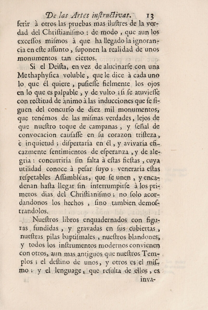 T)e las Artes tnJlruBivas.' 15 ferir a otros las pruebas mas iluftres de la ver¬ dad del Chriftianifmo ; de modo , que aun los exceíTos mifmos á que ha llegado la ignorani- cía en elle aíTunto > fuponen la realidad de unos monumentos tan ciertos. ' Si el Deiña, en vez de alucinarfe con una Methaphyíica voluble, que le dice á cada uno lo que él quiere , pufiefle fielmente los ojos en lo que es palpable , y de vulto jíi fe atuvieílq con rectitud de animo a las inducciones que fe íi- guen del concurfo de diez mil monumentoSa' que tenemos de las mifmas verdades, lejos de que nueftro toque de campanas , y feñal de convocación caufaííe en fu corazón trifteza,. é inquietud > difpertaría en él, y avivaría efi-, cazmente fentimientos de efperanza , y de ale¬ gría : concurriría íin falta á efias fieílas , cuya utilidad conoce á pefar fuyo ; veneraría eftas refpetables Aífambléas, que fe unen , yenc^-^ denan hafla llegar fin interrumpirfe a los pri- incros dias del Chriftianifmo > no folo acor¬ dándonos los hechos 5 fino también demof- trandolos. Nueftros libros enquadernados con figu¬ ras fundidas , y gravadas en fus cubiertas, nueftras pilas baptifmales , nueftros blandón es j, y todos los inftrumentos modernos convienen con otros,, aun mas.antiguos que nueftros Tem¬ plos ; el deñino de unos, y otros es'el miC? mo •, y el lenguage, ‘ que reinita de .ellos , e& in va-