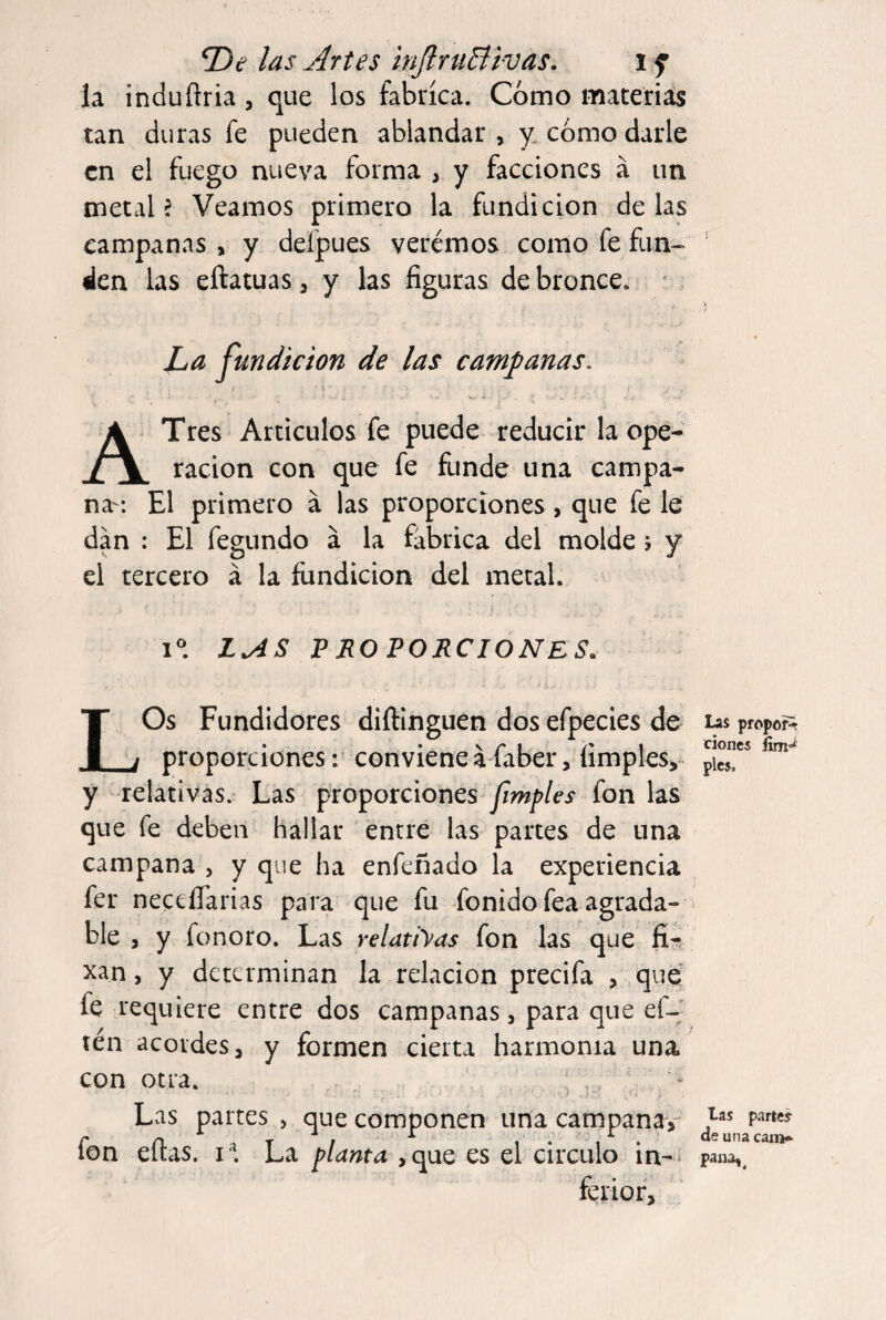las Artes inJlruBivas, i f la induftria, que los fabrica. Como materiás tan duras fe pueden ablandar, y. cómo darle en el fuego nueva forma , y facciones á un metal? Veamos primero la fundición délas campanas , y deípues veremos como fe fun¬ den las eftatuas 3 y las figuras de bronce. * La jundicion de las campanas. V A Tres Artículos fe puede reducir la ope¬ ración con que fe funde una campa¬ na-: El primero a las proporciones, que fe le dan : El fegundo á la fábrica del molde 5 y el tercero á la fundición del metal. I®. LAS V ROTORCIONES. LOs Fundidores diftinguen dos efpecies de proporciones: convieneáfaber, limpies, y relativas.' Las proporciones fon las que fe deben hallar entre las partes de una campana , y que ha enfeñado la experiencia fer neceífarias para que fu fonido fea agrada- ■ ble , y fonoro. Las relatiyas fon las que ñr xan, y determinan la relación precifa , que fe requiere entre dos campanas, para que el-' tén acordes, y formen cierta harmonía una con otra. ; , Las partes , que componen una campana, fon eítas. i^. La planta ,que es el circulo in-‘ ferior. Las propof^ ciones pies. las partey de una cam* pana,^
