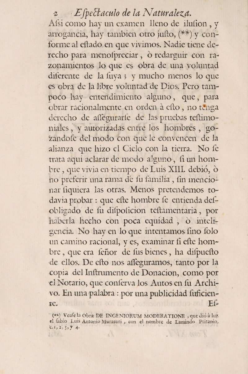 -z Ef^eEtaculo de ¡a Naturaleza. Afsi como hay un examen lleno de iluíion , y arrogancia, hay también otro julio, N) Y forme al eflado, en que vivimos. Nadie tiene de¬ recho para menofpreciar, ó redargüir con ra¬ zonamientos lo que es obra de una voluntad diferente de la fuya 5 y mucho menos lo que es obra de la libre voluntad de Dios. Pero tam¬ poco hay entendimiento alguno, que, para obrar racionalmente en orden á ello, no t^nga derecho de aíTeguraríe de las pruebas teílimo- niaks, y autorizadas entre los hombres , go- ^andofe del modo con que le convencen de la alianza que hizo el Ciclo con la tierra. No fe trata aqui aclarar de modo alguno, íi un hom¬ bre , que vivia en tiempo de Luis XIII. debió, 6 ho preferir una rama de fu familia , íin mencio¬ nar fiqmera las otras. Menos pretendemos to¬ davía probar : que efte hombre fe entienda def- obhgado de fu difpoíicion teílamentaria, por haberla hecho con poca equidad , 6 inteli¬ gencia. No hay en lo que intentamos fino folo un camino racional, y es, examinar íI efte hom¬ bre , que era feñor de fus bienes, ha difpueílo de ellos. De cfto nos aíTeguramos, tanto por la copia del Inflrumento de Donación, como por el Notario, que conferva los Autos en fu Archi¬ vo. En una palabra : por una publicidad fuficien- te. Ef- Veafenobra DE INGENIORUM MODERATIONE , que dio á lu?. el íabio Luis Antonio Muracori , con d nombre de Lamindo Pritanioj 3,y 4.