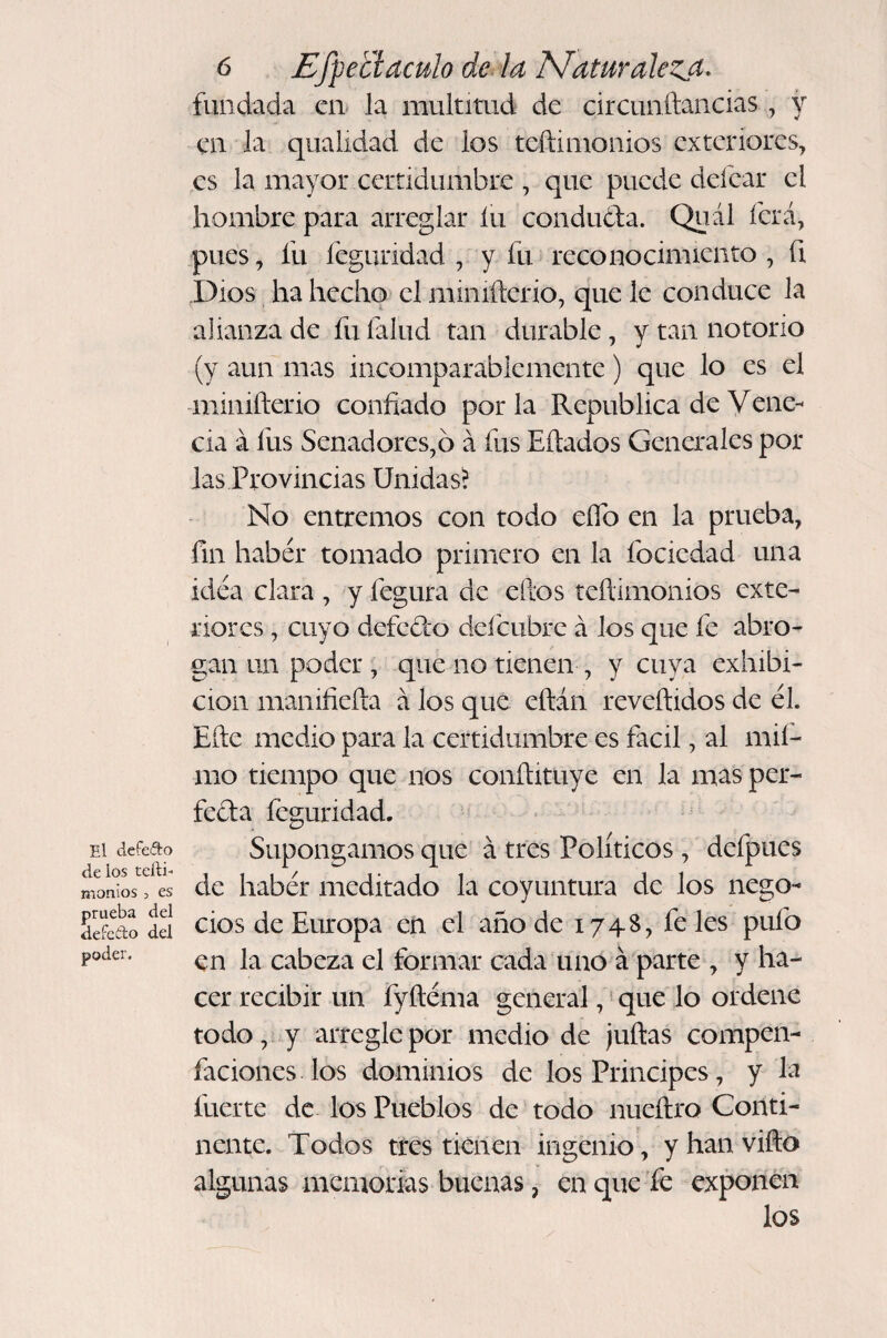 El defefto délos teili- monios 3 es prueba del defcílo del poder. 6 Efpetíaculo de, la Maturalezjt, fundada en la multitud de circunftancias, y en la qualidad de los teftimonios exteriores, es la mayor certidumbre , que puede deíear el hombre para arreglar íu conduófa. Quál ícrá, pues, fu íeguridad , y fu reconocimiento , fi Dios. ha hecho el miniñerio, que le conduce la alianza de fu íalud tan durable, y tan notorio (y aun mas incomparablemente) que lo es el -minifterio confiado por la República de Vene- cia á fus Senadores,ó á fus hitados Generales pol¬ las Provincias Unidas^ No entremos con todo elfo en la prueba, fin habér tomado primero en la fociedad una idea clara , y fegura de elfos teftimonios exte¬ riores , cuyo defefto deí'cubre á los que fe abro¬ gan un poder , que no tienen , y cuya exhibi¬ ción manifiefta á los que eftán reveftidos de él. Efte medio para la certidumbre es fácil, al mií- mo tiempo que nos conftituye en la mas per¬ fecta íeguridad. Supongamos que á tres Políticos, defpues de habér meditado la coyuntura de los nego¬ cios de Europa en el año de 174S, fe les pufo en la cabeza el formar cada uno á parte , y ha¬ cer recibir un fyftéma general, * que lo ordene todo, y arregle por medio de juftas compen- faciones los dominios de los Principes, y la fuerte de los Pueblos de todo nueítro Conti¬ nente. Todos tres tienen ingenio, y han vifto algunas memorias buenas, en que fe exponen los