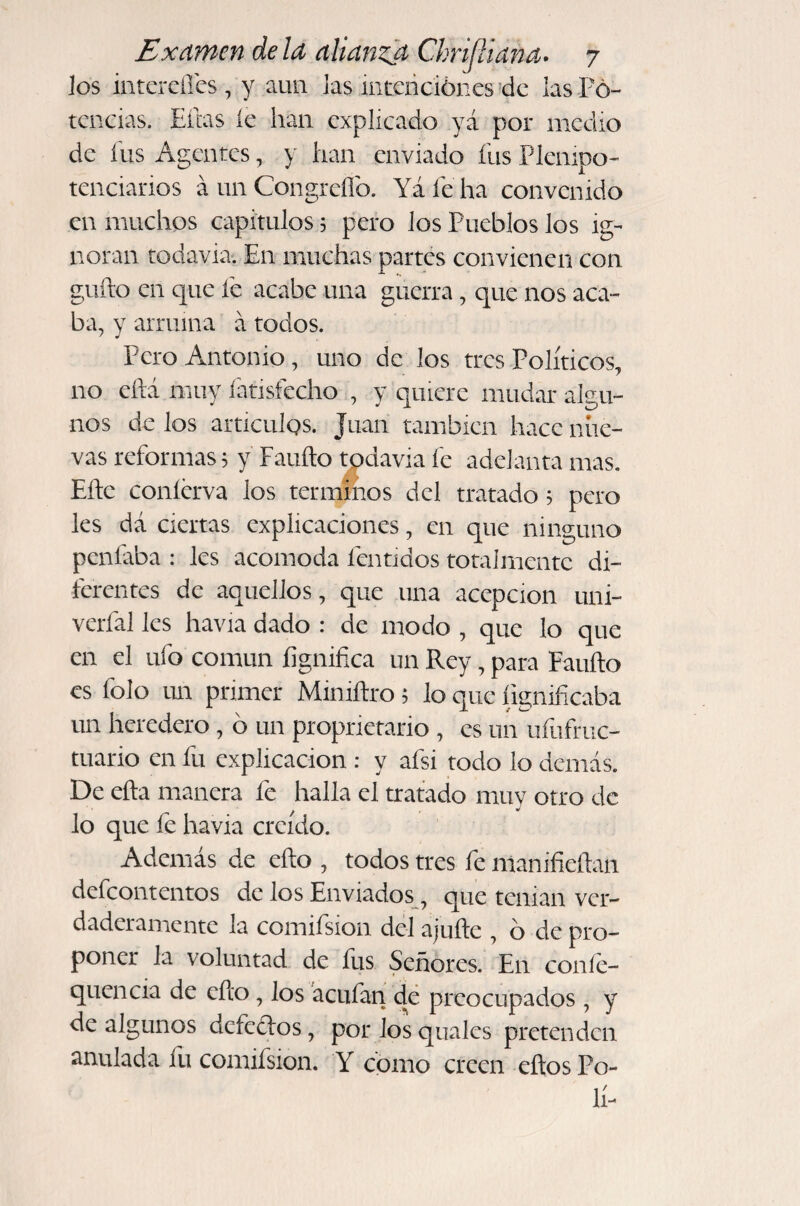 ios intCiCiTcs, y aun las intcridónes’dc las Po¬ tencias. Eibs íc han explicado yá por medio de fus Agentes, y han enviado fus Plenipo¬ tenciarios á un Congreílb. Yáfeha convenido en muchos capítulos 5 pero los Pueblos los ig¬ noran todavía'. En muchas partes convienen con guho en que fe acabe una guerra, que nos aca¬ ba, y arruina á todos. Pero Antonio, uno de los tres Políticos, no eílá muy fatisfecho , y quiere mudar algu¬ nos de los artículgs. Juan también hace nue¬ vas reformas, y Faufto tpdavia fe adelanta mas. Efte coníerva los términos del tratado 3 pero les dá ciertas explicaciones, en que ninguno penfaba : les acomoda fentidos totalmente di¬ ferentes de aquellos, que una acepción uni- verfal les havia dado : de modo , que lo que en el ufo común fignifica un Rey, para Faufto es folo un primer Miniftro; lo que íignificaba un heredero, b un proprietario , es un uíiifruc- tuario en fu explicación : y afsi todo lo demás. De efta manera fe halla el tratado muy otro de lo que fe havia creído. Además de efto , todos tres fe manifieftan defeontentos de los Enviados, que tenian ver¬ daderamente la comifsion del ajufte , b de pro¬ poner la voluntad de fus Señores. En coníe- quencia de efeo, los acufan dé preocupados, y de algunos defe¿los, por los quales pretenden anulada fu comifsion. Y como creen eftos Po¬ li-