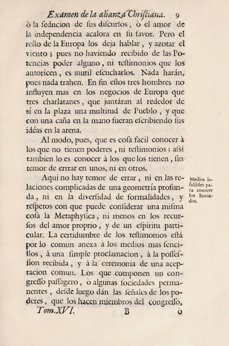 6 la feducion de fus diícuríos, ó el amor de la independencia acalora en fu favor. Pero el rcílo de la Europa los deja hablar, y azotar el viento 5 pues no haviendo recibido de las Po-- tcncias poder alguno, ni teftimonios que los autoricen, es inútil efcucharlos. Nada harán, pues nada traben. En fin eftos tres hombres no influyen mas en los negocios de Europa que tres charlatanes, que juntáran al rededor de sí en la plaza una multitud de Pueblo , y que con una caña en la mano fueran efcribiendo fus ideas en la arena. Al modo, pues, que es cofa fácil conocer á los que no tienen poderes , ni teflimonios 5 afsi también lo es conocer á los que los tienen, fin temor de errrar en unos, ni en otros. Aqui no hay temor de errar , ni en las re¬ laciones complicadas de una geometría profun¬ da, ni en la diveríidad de formalidades, y reípetos con que puede coníiderar una mifma cofa la Metaphyíica, ni menos en los recur- fos del amor proprio, y de un efpiritu parti¬ cular. La certidumbre de los teftimonios eftá por lo común anexa á los medios mas fenci- ilos , á una limpie proclamación , á la poílef- fion recibida, y á la ceremonia de una acep¬ tación común. Los que componen un con- greílb paífagero, ó algunas fociedades perma¬ nentes , defdc luego dán las léñales de los po¬ deres , que los hacen miembros del congreflb, TomXVL ~ B o Medios in¬ falibles pa¬ ra conocer los Envia-» dos.