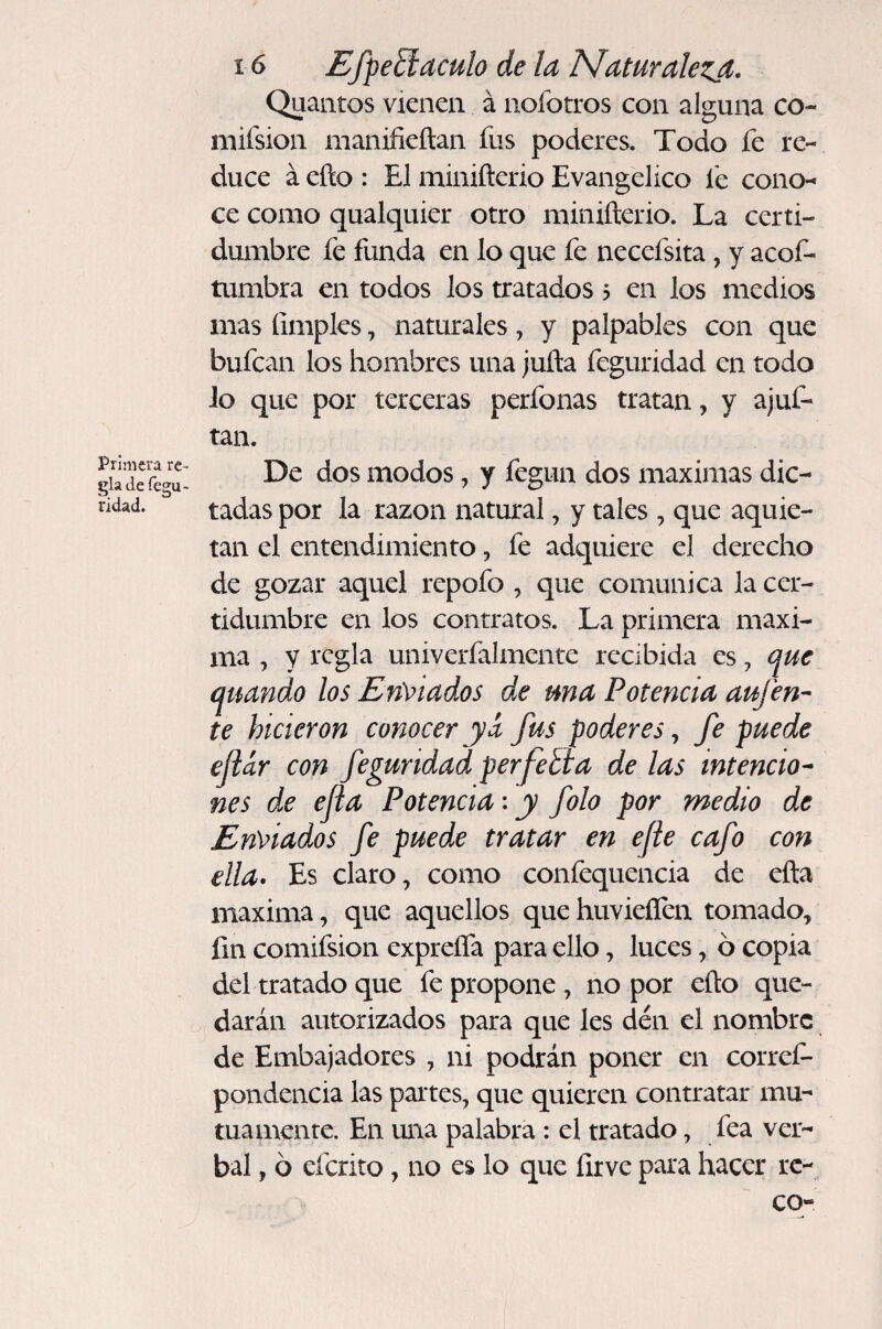 Primera re¬ gla defegu- ridad. 16 Efpeñaculo de la Maturalezjt. Quantos vienen á nofotros con alguna co- mifsion manifieítan fus poderes. Todo fe re¬ duce á eño : El minifterio Evangélico le cono¬ ce como qualquier otro minifterio. La certi¬ dumbre fe funda en lo que fe necefsita, y acof- tumbra en todos los tratados 5 en los medios mas limpies, naturales, y palpables con que bufean los hombres una juila feguridad en todo lo que por terceras perfonas tratan, y ajuf- tan. De dos modos, y fegun dos máximas dic¬ tadas por la razón natural, y tales , que aquie¬ tan el entendimiento, fe adquiere el derecho de gozar aquel repofo , que comunica la cer¬ tidumbre en los contratos. La primera maxi¬ ma , y regla univerfalmente recibida es, que quando los En\>iados de una Potencia aufen- te hicieron conocer ya fus poderes y fe puede eftar con feguridad perfetla de las intención nes de ejia Potencia-, y folo por medio de Enviados fe puede tratar en efe cafo con ella* Es claro, como confequencia de ella maxima, que aquellos que huvieílen tomado, fin comifsion exprefla para ello, luces, ó copia del tratado que fe propone , no por ello que¬ darán autorizados para que les den el nombre de Embajadores , ni podrán poner en corref- pondencia las partes, que quieren contratar mu¬ tuamente. En una palabra: el tratado, fea ver¬ bal , ó eferito, no es lo que íirve para hacer rc- co-