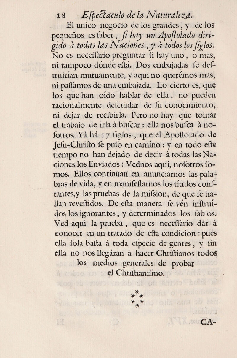 El único negocio de los grandes, y de los pequeños es faber, Ji hay un Apojlolado diri¬ gido a todas las Naciones, jy ¿ todos losjiglos. No es neceíTario preguntar íi hay uno, 6 mas, ni tampoco dónde eítá. Dos embajadas fe def- truiiían mutuamente, y aqui no queremos mas, ni paflamos de una embajada. Lo cierto es, que los que han oído hablar de ella, no pueden racionalmente defeuidar de fu conocimiento, ni dejar de recibirla. Pero no hay que tomar el trabajo de irla á bufear : ella nos bufea á no- fotros. Yá há 17 figlos, que el Apoftolado de Jefu-Chrifto fe pufo en camino : y en todo efte tiempo no han dejado de decir á todas las Na¬ ciones los Enviados : Vednos aqui, nofotros fo- mos. Ellos continúan en anunciarnos las pala¬ bras de vida, y en mamfeftarnos los títulos conf- tantes,y las pruebas de la mifsion, de que fe ha¬ llan reveftidos. De efta manera fe ven inñruí- dos los ignorantes, y determinados los fabios. Ved aqui la prueba , que es neceíTario dár á conocer en un tratado de eña condición : pues ella fola baila á toda efpecie de gentes, y íin ella no nos llegáran á hacer Chriílianos todos los medios generales de probar el Chriñianiímo.