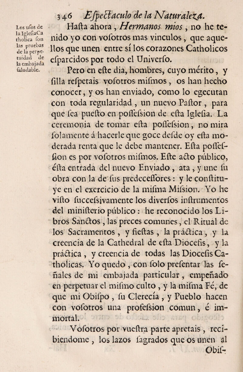 Los ufos de lalgleíiaCa tholica ion las pruebas de la perpe¬ tuidad de la embajada falu dable. 3 46 EfjeElaculo de la Naturalezjt. Hafta ahora , Hermanos míos , no he te¬ nido yo con voíbtros mas vínculos, que aque¬ llos que unen entre sí los corazones Catholicos efparcidos por todo el Univerfo. Pero en eñe dia, hombres, cuyo mérito, y filia refpetais vofotros mifmos, os han hecho conocer, y os han enviado, como lo egecutan con toda regularidad , un nuevo Pañor, para que fea puefto en pofléfsion de efta Igleíia. La ceremonia de tomar efta poíTefsion, no mira ío!ámente á hacerle que goce defde oy efta mo¬ derada renta que le debe mantener. Efta poíTef- íion es por vofotros mifmos. Eñe afto público, efta entrada del nuevo Enviado , ata , y une fu obra con la de'fus prcdeceflbres: y le conftitu- ye en el exercicio de la mifma Mifsion. Yo he vifto fuccefsivamente los diverfos inñrumentos del minifterio público : he reconocido los Li¬ bros Sanétos , las preces comunes, el Ritual de los' Sacramentos , y fieftas , la prádica , y la creencia de la Cathedral de efta Diocefis, y la prádica , y creencia de todas las DiocefisCa- tholicas. Yo quedo , con folo prefentaró las fe- ñales de mi embajada particular, empeñado en perpetuar el mifmo culto , y la mifma Fe, de que mi Obiípo , fu Clerecía , y Pueblo hacen con vofotros una profefsion común, é im¬ mortal. Vofotros por vueftra parte apretáis , reci¬ biéndome , los lazos fagrados que os unen al Obif-