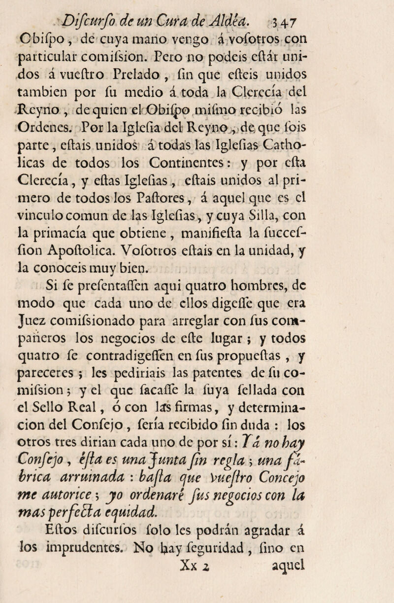 Cbiípo, dc'cuya mano vengo ^,vofotros con particular comifsion. Pero no podéis eftár uni¬ dos á vueftro Prelado , fin que efteis unidos también por fu medio á toda Ja Cla'ccía del Rcyno , de quien el: GbiQ)o mifmo recibió las .Ordenes; Por la Iglefia deli Reyno^jdej que fpis parte, eftais unidos átodas las Iglefias Catho- licas de todos los Continentes: y por cfta Clerecía, y eflas Iglefias., eftais unidos al pri¬ mero de todos los Paftores, á aquel que es el vinculo común de las Iglefias , y cuya Silla, con la primacía que obtiene , manifiefta la fuccef- fion Apoftolica. Vofotros eftais en la unidad, y la conocéis muy bien. Si fe prefentaíTen aqui quatro hombres, de modo que cada uno de ellos digeíle que era Juez comifsionado para arreglar con fus com¬ pañeros los negocios de efte lugar j y todos quatro fe contradigeflen en fus propueftas , y pareceres 5 les pediríais las patentes de fu co¬ mifsion 5 y el que facaíTe la fuya fellada con el Sello Real, ó con l^s firmas, y determina¬ ción del Confejo , feria recibido fin duda : los otros tres dirían cada uno de por nohay Confejo , éfla es una f unta J¡n regla ; una /I- brica arrumada : bajía e¡ue Vuejtro Concejo me autorice, yo ordenaré fus negocios con la masperfeEta equidad, Éftos difeurfos folo les podrán agradar á los imprudentes. No hay feguridad, fino en Xx z aquel