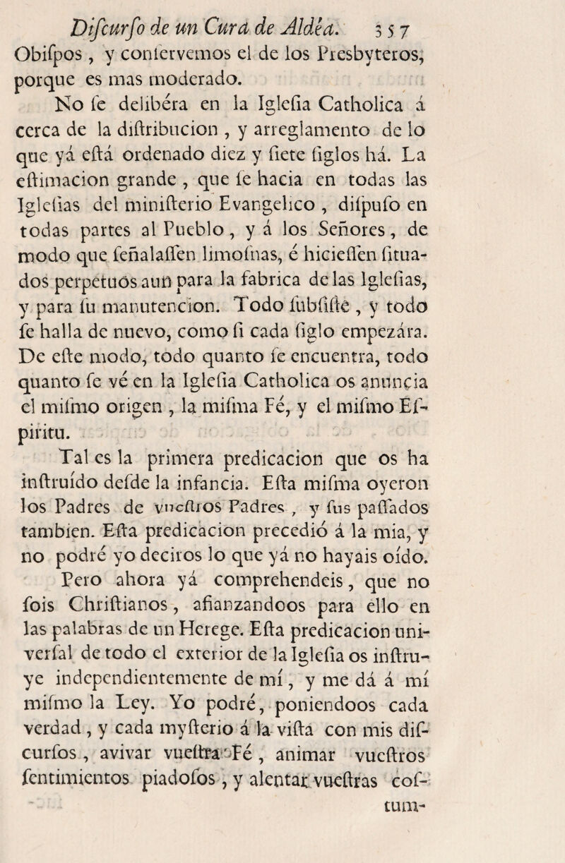 Obifpos , y corner vemos el de los Presbyter os; porque es mas moderado. Ko fe delibéra en la Igleíia Catholica á cerca de la diñribiicion , y arieglamento de lo que yá eftá ordenado diez y fíete figlos há. La cftimacion grande , que íe hacia en todas las Iglcfias del minifterio Evangélico , difpufo en todas partes al Pueblo, y á los Señores, de modo que feñalaífen limofnas, é hicieflai fitua- dos perpetuos aun para la fabrica délas Iglefias, y para fu manutención. Todo fubfiík , y todo fe halla de nuevo, comofi cada figlo empezara. De efte modo, todo quanto fe encuentra, todo quanto fe ve en la Iglefia Catholica os anuncia el mifmo origen , la mifma Fe, y el mifmo Ef- piritu. Tal es la primera predicación que os ha inftruído defde la infancia. Efta mifma oyeron los Padres de vncílros Padres; , y fus paífados también. Eíla predicación precedió á la mia, y no podré yo deciros lo que yá no hayais oído, Pero ahora yá coinprehendeis, que no fois Chriftianos, afianzándoos para ello en las palabras de nn Hcrege. Efta predicación nni- verfal de todo el exterior de la lgkfiaos inftru- ye independientemente de mí, y me dá á mí mifmo la Ley. Yo podré, poniéndoos cada verdad, y cada myfterio á la vifta con mis dif- curfos , avivar vuete'Té , animar vucffros fentimientos piadofos, y alentat vueftras cof*- tum-