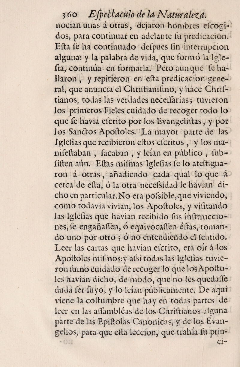 nocían uaas á otras, dejaron hombres efcogi- dos, para continuar en adelante íu predicación. Efta fe ha continuado defpues íin interrupción alguna: y la palabra de vida, que formó la Iglc- íia, continúa en formarla. Pero aunque reha¬ llaron , y repitieron en efta predicación gene¬ ral, que anuncia el Chriltianiímo, y hace Chrif- tianos, todas las verdades neceílarias j tuvieron los primeros Pieles cuidado de recoger todo lo que fe havia efcrito por los Evangeliftas, y por Jos Sandios Apoftoles. La mayor parte de las Igleíiasque recibieron eftos efcritos , y los ma- nifeftaban , facaban , y leían en público , fub- fiften aún. Eftas mifmas Igleíias fe lo ateftigua- ron á otras, añadiendo cada qual loque á cerca de efta, ó la otra neccfsidad le haviafe di¬ cho en particular.No era porsible,que viviendo, como todavía vivían, los Apoftoles, y vilitando las ígleQas que havian recibido fus infttruccio- nes, fe engañaífen, ó equivocaílen eftas, toman¬ do uno por otro , ó no entendiendo el fentido. Leer las cartas que havian efcrito, era oír á los Apoftoles mifmosiy afsi todas las Iglefias tuvie¬ ron fumo cuidado de recogerlo que los Apodó¬ les havian dicho, de modo, que no les quedaíTe duda fer fuyo, y lo leían públicamente. De aquí viene la coftumbre que hay en todas partes de leer en las aíiambléas de los Chriftianos alguna parte de las Epiftolas Canónicas, y de los Evan¬ gelios, para que efta lección, que trahía fu prin- cí-