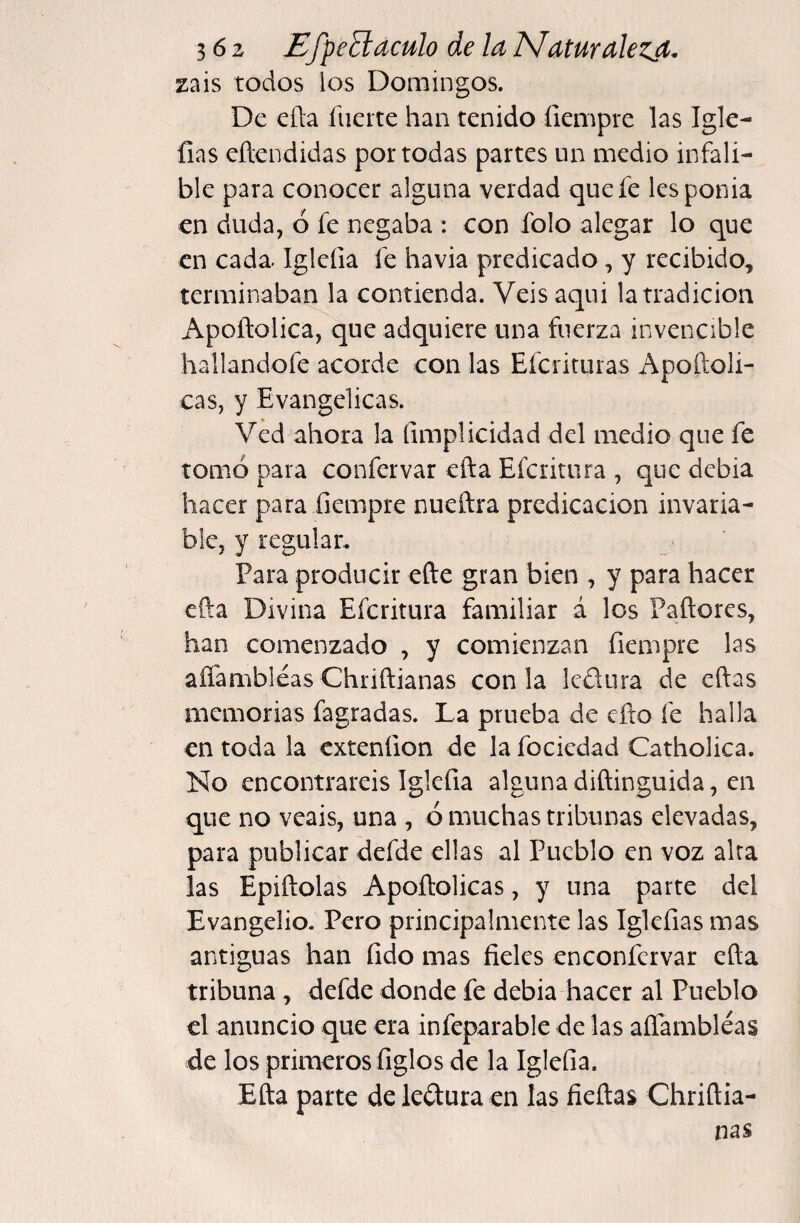 zais todos los Domingos. De ella fuerte han tenido íiempre las Igk- fias eftendidas por todas partes un medio infali¬ ble para conocer alguna verdad que fe lesponia en duda, ó fe negaba : con folo alegar lo que en cada- Iglefia fe havia predicado, y recibido, terminaban la contienda. Veisaqui la tradición Apoñolica, que adquiere una fuerza invencible hallandofe acorde con las Eferituras Apoftoli- cas, y Evangélicas. Ved ahora la fimplicidad del medio que fe tomó para confervar efta Eferitura , que debia hacer para fiempre nueñra predicación invaria¬ ble, y regulan Para producir efte gran bien , y para hacer cfta Divina Eferitura familiar á los Paftores, han comenzado , y comienzan fiempre las aíTambléas Chriftianas con la ledlura de eftas memorias fagradas. La prueba de eflo fe halla en toda la extenfion de la fociedad Catholica. No encontrareis Iglefia algunadiftinguida, en que no veáis, una , ó muchas tribunas elevadas, para publicar defde ellas al Pueblo en voz alta las Epiftolas Apoftolicas, y una parte del Evangelio. Pero principalmente las Iglefias mas antiguas han fido mas fieles enconfervar efta tribuna, defde donde fe debia hacer al Pueblo el anuncio que era infeparable de las aflambléas de los primeros figles de la Iglefia. Efta parte deleílura en las fieftas Chriftia¬ nas