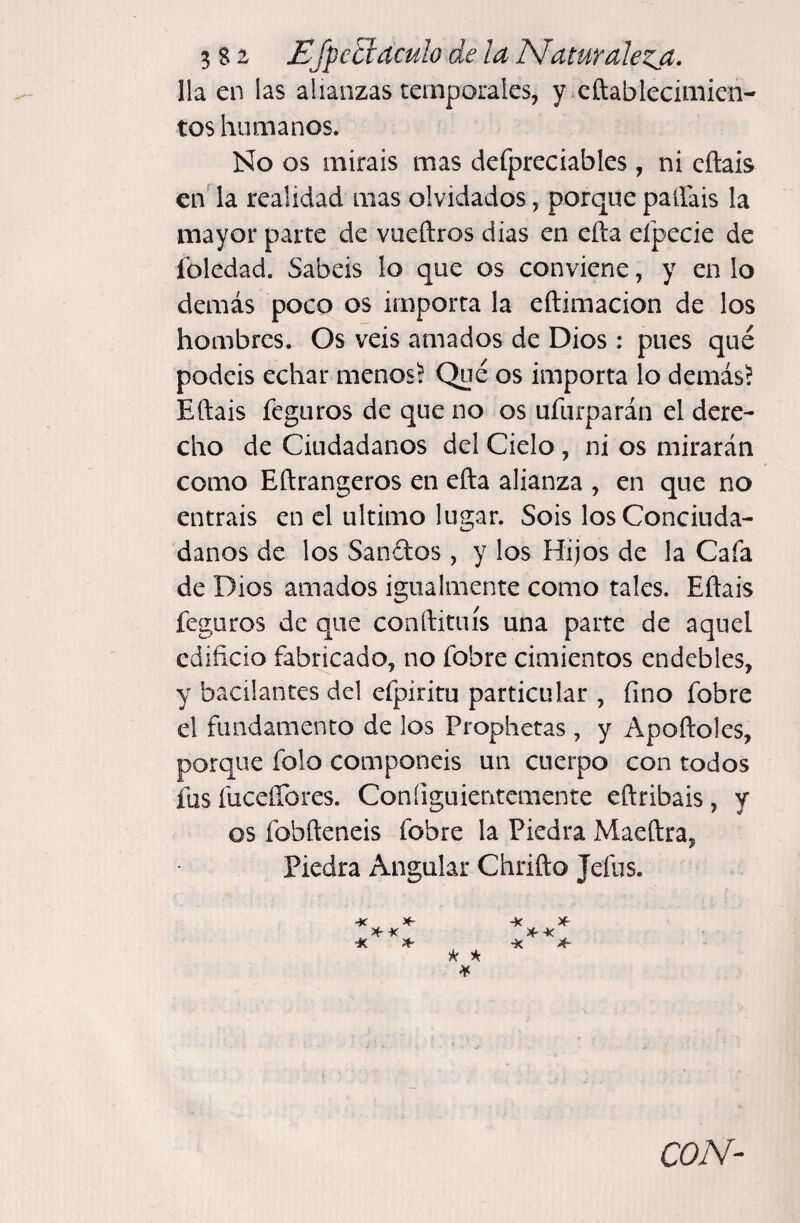 lia en las alianzas temporales, y^eftablecimien- tos humanos. No os miráis mas defpreciables , ni cñais en' la realidad mas olvidados, porque palfais la mayor parte de vueftros dias en efta eípecie de foledad. Sabéis lo que os conviene, y en lo demás poco os importa la eftimacion de los hombres. Os veis amados de Dios : pues qué podéis echar menos^ Qué os importa lo demás? Eftais feguros de que no os ufurparán el dere¬ cho de Ciudadanos del Cielo, ni os mirarán como Eftrangeros en efta alianza , en que no entráis en el ultimo lugar. Sois los Conciuda¬ danos de los Sandos , y los Hijos de la Cafa de Dios amados igualmente como tales. Eftais feguros de que conftituís una parte de aquel edificio fabricado, no fobre cimientos endebles, y bacilantes del efpiritu particular , fino fobre el fundamento de los Prophetas , y Apoftoles, porque folo componéis un cuerpo con todos íus fuceíTores. Coníiguientemente eftribais, y os fobfteneis fobre la Piedra Maeftra, Piedra Angular Chrifto Jefus.