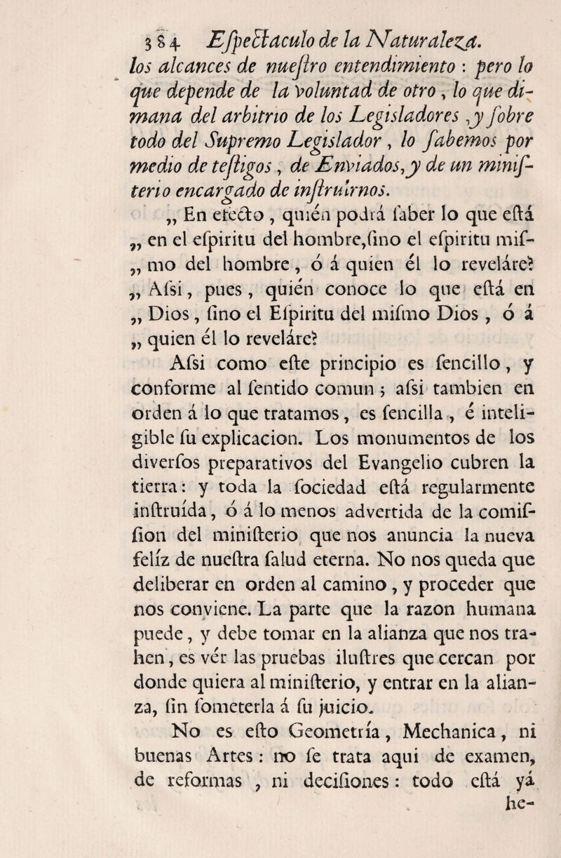 los alcances de nuejiro entendimiento : pero ¡o que depende de la \folmtad de otro, lo que di¬ mana del arbitrio de los Legisladores ,y /obre todo del Supremo Legislador, lo fabemos por medio de tejiigos, de EnViados^y de un minif- teño encargado de mjirulrnos, „ En etedo , quién podrá íáber lo que eftá ,, en el efpiritu del hombre,fino el efpiritu mif- ,, mo del hombre, ó á quien él lo revelare^ ,, Aísi, pues, quién conoce lo qne> eftá en 5, Dios, fino el Elpiritu del mifmo Dios, ó á „ quien él lo reveláre^ Afsi como cfte principio es fencillo, y conforme al fentido común 5 afsi también en orden á lo que tratamos, es fencillar, é inteli¬ gible fu explicación. Los monumentos de los diverfos preparativos del Evangelio cubren la tierra: y toda la fociedad eftá regularmente inftruída, ó á lo menos advertida de la comif- íion del minifterio que nos anuncia la nueva feliz de nueftra Talud eterna. No nos queda que deliberar en orden al camino , y proceder que nos conviene. La parte que la razón humana puede, y debe tomar en la alianza que nos tra¬ ben, es vér las pruebas iluftres que cercan por donde quiera al minifterio, y entrar en la alian¬ za, fin fometerla á fu juicio. No es efto Geometría, Mechanica, ni buenas Artes: no fe trata aqui de examen, de reformas , ni deciíiones: todo eftá yá he-