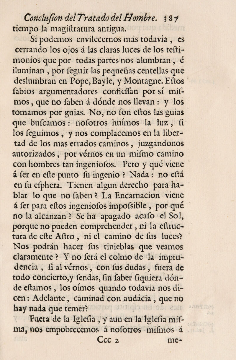 tiempo Ja magiftratura antigua. Si podemos envilecernos más todavia , es cerrando los ojos á las claras luces de los tefti- moniosquepor todas partes nos alumbran , é iluminan , por feguir las pequeñas centellas que deslumbran en Pope,Bayle, y Montagne. Eftos fabios argumentadores confieíTan por sí mif- mos, que no faben á dónde nos llevan : y los tomamos por guias. No, no fon eftos las guias que bufeamos : nofotros huimos la luz, íl los feguimos , y nos complacemos en la liber¬ tad de los mas errados caminos, juzgándonos autorizados, por vernos en un mifmo camino con hombres tan ingeniofos. Pero y qué viene á fer en efte punto íu ingenio 5 Nada : no eftá en fu efphera. Tienen algún derecho para ha¬ blar lo que no faben \ La Encarnación viene á fer para eftos ingeniofos impofsible, por qué no la alcanzan ? Se ha apagado acafo el Sol, porque no pueden comprehender, ni la eftruc- tura de efte Aftro, ni el camino de fus lucesí Nos podrán hacer fus tinieblas que veamos claramente \ Y no ferá el colmo de la impru¬ dencia , fi al vernos, con fus dudas, fuera de todo concierto,y fendas, fin faber fiquiera dón¬ de eftamos, los oímos quando todavia nos di¬ cen ; Adelante, caminad con audácia, que no hay nada que temerí Fuera de la Iglefia, y aun en la Iglefia mif- ma, nos empobrecemos á nofotros mifmos á Ccc z me-
