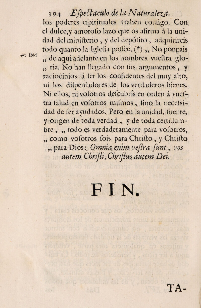 Ibiíi los poderes eípirituales traben contigo. Con el dulce,y amorofo lazo que os afirma á la uni¬ dad del minifterio , y del depóíito, adquiriréis todo quanto la Iglcfia poílce., (^) „ No pongáis „ de aqui adelante en los hombres vueftta. glo- „ ria. No han llegado con íiis argumentos , y raciocinios á 1er los confidentes del muy alto, ni los difpenfa.dores de los verdaderos bienes. Ni ellos, ni vofotros defeubrís en orden á vneí- tra íalud en vofotros miímos, fino la necefsi- dad de fee ayudados. Pero en la unidad, fuente, y origen de toda verdad , y de toda certidum¬ bre , „ todo es verdaderamente para vofotros, „ como vofotros fois para Chrifto , y Chrifto „ para Dios: Omnid enirn \>eflrd funt, \^os dutem Chrijil, Chrijim dutem. De 'u F I N. TA-