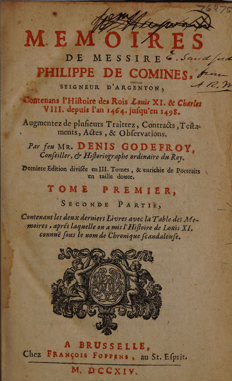 DE M E SSIRE pa ie . PHILIPPE DE COMINES, Pete ; ” SEIGNEUR D'ARGENTON» : CES i tenans PHiftoire des Rois Louis XI. &amp; Charles VIII, depuis Pan 1464. jufqu en 1498, ti | Augmentez de plufieurs Traittez, Contracts Tete * : ments, Actes , &amp; GEférvatione | L . Par fe Mr. DENIS GODEFROY, | Confeiller, &amp; Hifloriographe ordinaire du Roy. RE (We ? Derniere Edition divifée en ll. Tomes , &amp;'enrichie de Portais |: en taille douce, TOME PREMIER, Szconpr PARTIE, re Contenant les deux ie: Livres avec la Table ds Me. . moiress aprés laquelle on a mis l'Hifloire de Loxis XI, 7 es le x0m de roma fiandalènfe, | A BRUSSELLE, a Er FRANÇOIS FOPPENS, sn Ê Éfpri, HA NRCEIT . o.