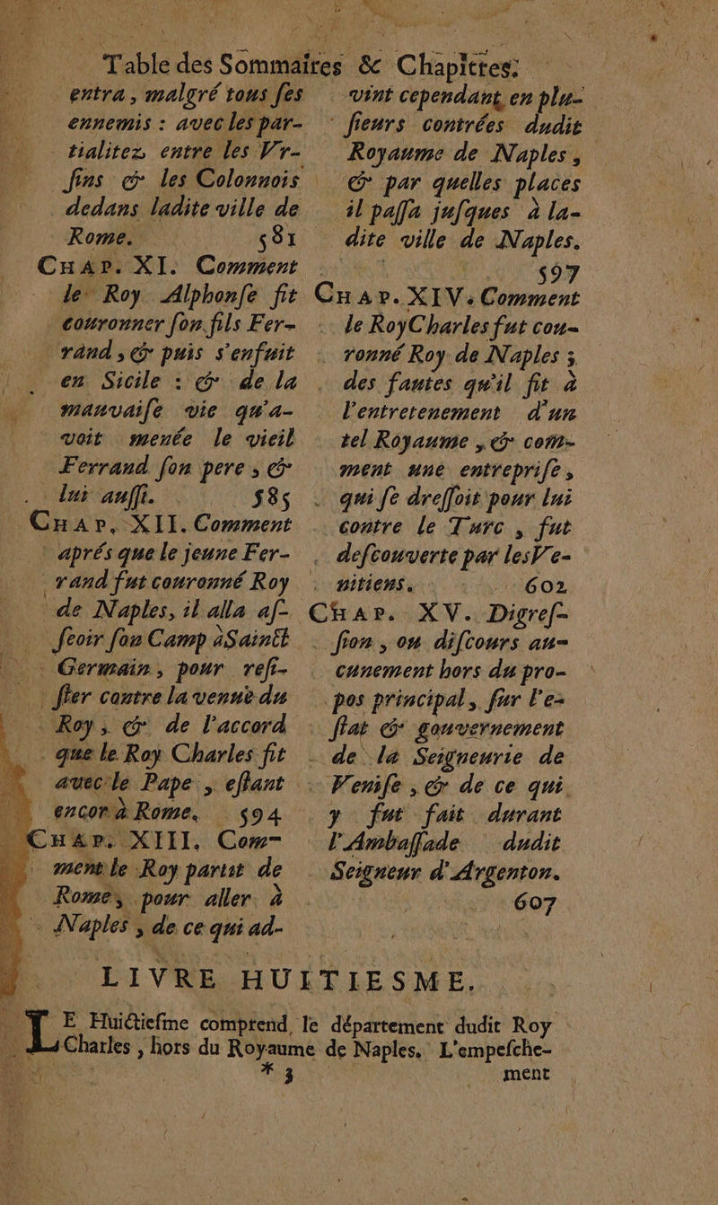 ns. CN The entra, malgré tons [es ennemis : avec les par- tialitez, entre les Vr- dedans ladite ville de Rome. ENT MRST _CuAp». XI. Comment Le” Roy Alphonfe fit couronner fon.fils Fer- ‘rand, € puis s ’enfuit | en Sicile : | voit menée le vicil Ferrand. fon pere ; € . lui anffi. 5385 | aprés que le jeune Fer- rand fat couronné Roy de Naples, il alla af. féoir [ou Camp àSainit Germain, pour ref- . que le Roy Charles fit | encorà Rome. 94 ._ Cauzpr. XIII. Cow . mentle Roy partit de Rome pour. aller à pers de. ce ge ad- ? ÿ 1 M [Le 1 vint cependant, enplu- Royaume de Naples, il pafla jufques à la- dite ville de Naples. $97 | le RoyC harles fut cou- des fautes qu'il fe à d'un tel Royaume ,@° com- contre le Turc, fut pitiens. 6OZ cunement hors du pro- fat G* gonvernement Wenile , Gr de ce qui. y fut fait durant É Ambaffade dudit | Seigneur d Argenton. ment