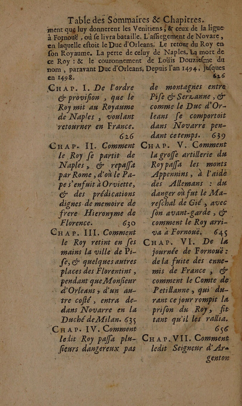 11e Fond LP A + MEET ES MES céux de la ligue: nent de Novare, en 1498, é Cap». I. De l’ordre @'provilion , que le … Roy mit an Royaume de Naples , voulant ‘retourner en France. : Ghar. II. Comment Le Roy fe partit de Naples, &amp; repalla par Rome, d'où Le Pa- G*' des prédications dignes de memoire de frere Hieronyme de Florence. 630 Cap. III. Cowment le Roy retint en [es mains la ville de Pi- fe, G quelques autres places des Florentins , pendant que Monfieur d'Orleans ; d'un au- otre cofié, entra de- dans Novarre en la Daché de Milan. 635 Cnapr. IV. Comment ledit Roy palla plu- fieurs dangereux pas mortde de montagnes entre | Pife 'Serzanne ; G°. + comme le Duc d'Or- leans [e comportoit dans Novarre pen- dant Cetemps.. 639 CHar. V.. Comment la groffe artillerie du Roypalfa les monts Appennins, à l'aidé des Allemans : du danger où fut le Ma- refchal de Gié, avec | fon avant-garde, &amp;. - comment le Roy arri- va à Fornonë: 64 Cuar. VI. De la jonrnée de Fornouë: . dela fuite des enne= © mis de France ; 1 comment le Comte de © Petilanne, qui du- - prifen du Roy, fit tant qu'il les rallia, = — 656 4 CHar.MII. Comment ledit Seignenr d'Ara A genton