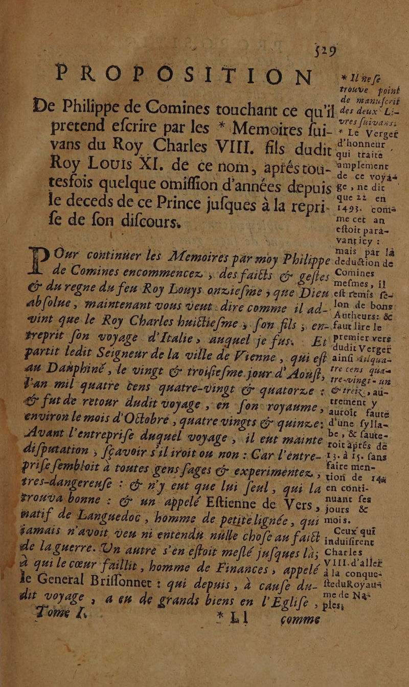 D PROPOSIFION. : De Philippe de Comines touchant ce qu'il _ prerend efcrire par les * Memoires fui- Roy Louis XI. de ce nom, aptéstou- … tesfois quelque omiffion d'années depuis _ le deceds de ce Prince jufques à la repri. {e de fon difcours. | + 4 ts } P Our coxtinter les Memoires Par moy Philippe À de Comines encommencez > des faités gefies _ CG duregnedufen Roy Douys onziefie ; que Dien *Uefe 2rOUVe poil de zanufcriê des deux\ Li vres fuivarss î Le Vergef , ol HN « d'honneur vans du Roÿ Charles VIIL fils dudir araner D V amplement de ce voyais ge, ne dic que 21 en 1493. coris me cet an cftoit para- mais par [à deduétion de Comines mefmes, i] eft remis fo lon de bons: vint que le Roy Charles haitliefine ;. [on fils ; ew- à #reprit Jon voyage. d'Italie » canquel je fus, : Et _ partit ledit Seigneur de la ville de Vienne, qui eff au Dañphiré, le Vingt © troifiefme. jour d'Aoëf}, _ Tan mil quatre tens quatre-vingt quatorze : _ @futde retour dudit voyage en fon: royaume, | _ environ le mois d'Oétobre ; quatre vingts Gquinre: … Avant l'entreprife duquel Voyage, jl ent mainte | … prilefembloit à toutes gens fages @ experiméntez., | tres-dangerenfe : #y.cut que lui feul, qui La … natif de Languedoc , homme de petite lignée, id = iamais n'avoit den ni enrendn nalle Chofe au fait nude laguerre. Un añtrèe s'èn effoir mellé jufques la; 4 grile cœur faillit, homme de Finances, appelé … ie General Briffonner : qui depuis, à canfe du- Faut lire Le premier vers dudit Verger ainfi 41/qua tre Ceñs qua HrEVingt a nn. E Érerx » AU treimenc y auroic fauté d'une fylla= be , &amp; faute roitäprés de aire meñ- tion de 14 en conti- nuanc fes jours &amp;c mois. _ Ceux’ qui induifirene Charles . VIII.d’aller à la conque: fteduRoyaua … dit voyage , à 64 de grands biens en l'Eglife , bles Tim. KLI comme ï À. ‘