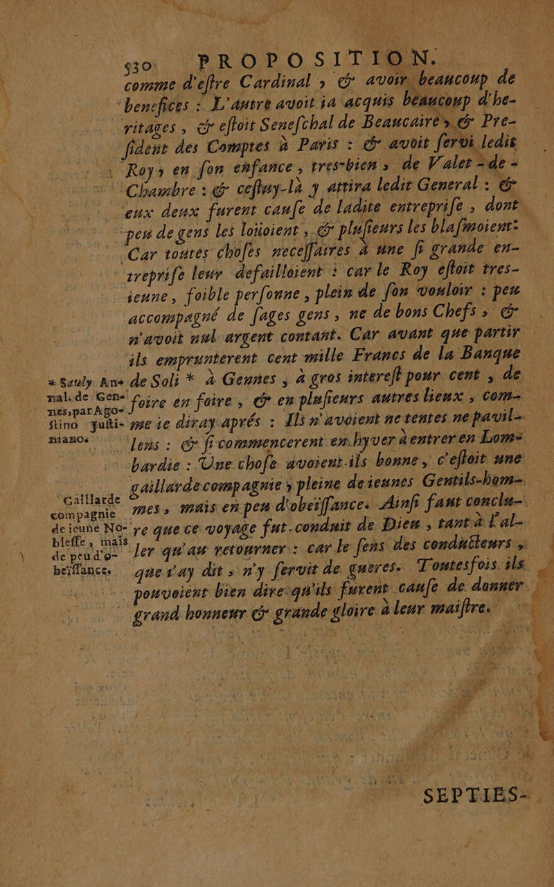 F. À SE CUT k AU gs - \ $ PAC'CTANI Se 530) BR O PO SIT OSIN, 7, | comme d'effre Cardinal » @* avoir) beanconp de “henefices : L'antre auoit ja acquis béaucoup d'he- ritages , @r efhoir Senel. chal de Beancaires &amp; Pre- fidenr des Comptes à Paris : © avüit fervi ledis à Roys en fon chfance, tresrhien s de V'alet -de - 2 Chambre : @ cefluy-là 3 attira ledit General : . ceux deux furent canfe de ladite entreprife , dont. - pen de gens les loïioient ; € plafienrs les blafmoient: | Car toutes chofes necelfaires à une f grande en- ‘sreprife leur defailloient : car le Roy effoit tres- jeune, foible perfonne , plein de Jon vouloir : pes accompagné de fages gens, ne de bons Chefs; &amp; n'avoit nul argent contant. Car avant que partir | ls emprunterent cent mille Francs de la Banque + Sauly Ans de Soli * à Gennes | à gros interef pour cent , de se pee foire en faire, Ô* en plufieurs autres bienx ; com fino quti- weie diray aprés : Il n'avoient ne tenies ne pavil- manoe lens : @ fi vommencerent en.byver dentreren Lom= bardie : Une chofe avoient.ils bonne, c'efloit une REA gaillarde compagnie ; pleine deiesnes | Gentils-hom. à compagnie #63 MAIS C7 per d'obeiffances Ainfr faut conclu | SIREN re que ce voyage far.condnir de Die » ane à Fa depeud'o- ler QU'A TetonrnEr : CAT le fens des conduilenrs ; beiffance. gaes'4y dit > n'y fervit de gueres. Tontesfois ils «2: pouveient bien diresqu'ils furent caufe de donner. | | grand honneur G* grande gloire à leur maifire. hi 4 $ \ ÿ MAT 1 . L4 a! A Cu { Ta Ï : à RATE, è 34 . À L0R * Any \ \ ‘ e Ÿ CHR ; k 4 : à À a ‘ SEPTIES-