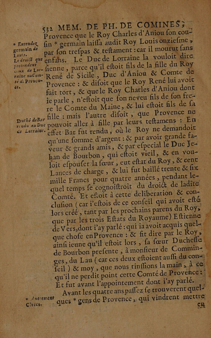 st ‘ HU OI VE RUE 5e < «32 MEM. DE DH. DE COMINES35 ANR Provence que le Roy Charles d'Anioufon cou es fin * germain laifla audit Roy Louis onziefme » Eur. V'NBNEOS trefpas &amp; teftament : car il mourutfans | Lens enfihs. Le Ducde Lorraine la vouloit dire. Lux de Lor- fEDNE » PACE qu'il eftoit fils de la fille du Roy Gr ae René de Sicile, Duc d'Aniou &amp; Comte de l'a Provence : &amp; difoit que le Roy René lui avoit US fair tort, &amp; quele Roy Charles d'Anjou dônt je parle , n’eftoit que fon neveu fils de fon fre re le Comte du Maine, &amp; lui eftoit fils de fa Duché deBar fille : mais l’autre difoit , que Provence ne rendu au Duc ouvoit aller à fille par leurs teftamens : En ne Lerräitée Gr Bar füt “endu, oùle Roy ne demandoit LE _ qu'une fomme d'argent : &amp; par avoir grande fa- ke veur &amp; grands amis, &amp;par efpecial le Duc Je 7 han de Bourbon, qui eftoit vieil, &amp; en vou Joit efpoufer-la fœur , eut eftar du Roy, &amp; cent ALances de charge, &amp; lui fut baillé trente &amp;fix mille Francs pour quatre années , pendant le quel temps fe cognoiftroit du droit de ladite Come. Et efoir à cette deliberarion &amp; con. clufon (car r'eftois de ce confeil qui avoit eft&amp; lors créé, tant par les prochains parens duRoy» . _ que par les trois Eftats du Royaume) Eftienne ! de Vers,dont ray parlé :qui iaavoit acquis quelk®. _ que chofe enProvence : &amp; fit dire par le Roy» ainf ieune qu’il eftoit lors , fa fœur Dies de Bourbon prefente ; à monfieur de Commin< ges, du Lau (car ces deux eftoient auffi du con | _ eil ) &amp; moy, que nous tinffions la main , Es ce - . qu'ilne perdit point cette Comté de Provence :; . Et fur avant l'appointement dont j’ay parle. nee. de Avant les quatre ans palfez fe crouverent quel : létten - ques * SENS de Provence , qui vindrent mettre CR
