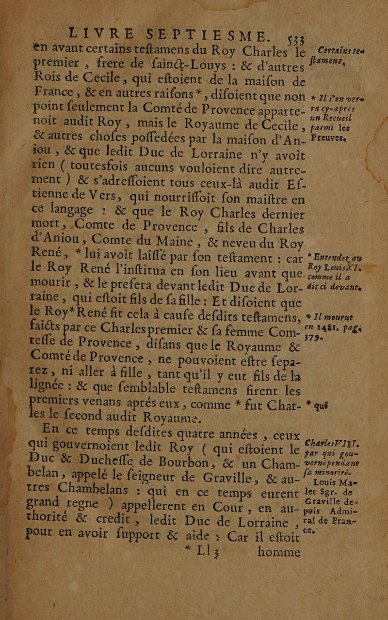 #7 _ ététnrif Wine 1 ñ É , \ k LOMME ENV REMSIEPTIESME. me n avant certains teftamens du Roy Charles le . Certains res | CRT (RER Ù ar amens, HN, prémier , frere de fainct-Louys : &amp; d’autres | | Rois de Cecile, qui eftoienr de la maifon de | _ France, &amp;en autres raifons*, difoient Que NON * 1] s'en vers | point feul: 5 AT ta de te. YaCy-aprés point feulement la Comté de Provence apparte- 94 L noît audit Roy , mais le Royaume de Cecile , parmi les autres chofes poffedées par la maifon d'An- Preuve | ‘ dou , &amp; que ledit Duc de Lorraine n’y avoit 4 tien ( toutesfois aucuns vouloient dire autre * - ; = » . wi ment ) &amp; s’adrefloient tous ceux-lA audit Ef- \ / twienne de Vers, qui nourrifloit fon maitre en ce langage : &amp; que le Roy Charles dernier mort, Comte de Provence , fils de Charles _ d’Aniou, Comte du Maine , &amp; neveu du Roy René, * lui avoit laiflé par fon teftamenc : car en de du le Roy René l’inftitua en fon lié AVanr ques 7 0 mourir , &amp; le preféra devant ledit Duc de Lor- dr devenrs |faïine, qui eftoit fils de fa fille : Et difoient que : le Roy*René fit cela à caufe defdits teftamens, *1/meurue PO faice ie ce Charles premier &amp; fa femme Com- SA _ teffe de Provence , difans quelle Royaume &amp; » Comtéde Provence , ne pouvoient eftre fepa- it xez, ni aller fille, tant qu’il y eut fils de la …. lignée : &amp; que femblable teftamens firent les _L Premiers venans aprés eux , comme * fut Char- * qui _ des le fecond audit Royaume, : j En ce temps defdites quatre années , ceux nr qui gouvernoient [edit Roy (qui ERotGhE LE er cat pd Duc &amp; Ducheffe de Bourbon, &amp; un Cham ee _belan, appelé le feisneur de Graville, &amp;au- ns Mas » tres Chambelans : qui en ce temps eurent SpA a + grand rene }) appellerent en Cour , en au- puis Admis n_ thorité &amp; credic » ledit Duc de Lorraine , pe ne Pour en avoir fupport &amp; aide : Car il eftoit To. +