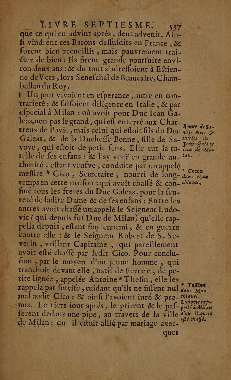 Pa] POON OLIVRENSERTIESME.. SX que ce qui en advint aprés, deut advenir. Ain- fi vindrent ces Barons deflufdits en France , &amp; furent bien recueillis , mais pauvrément trai- étez de bien : Ils firent grande pourfuite envi. ron deux ans ; &amp; du tout s’adrefloient à Eftien.. ne deVers , lors Senefchal de Beaucaire, Cham- bellan du Roy. | # Un jour vivoient en efperance , autre en con- trarieté : &amp; faifoient diligence en Italie, &amp; par _ efpecial à Milan : où avoit pour Duc Iean Ga- leas,non pas le grand, qui eft enterré aux Char- Res treux de Pavie , mais celui qui eftoit fils du Duc su Pr Galeas, &amp; de la Ducheffe Bonne, fille de Sa- de voye, qui eftoit de petit fens. Elle eut la tu- Due de Mie telle de fes enfans : &amp; l’ay veué en grande au- /# : 4 thorité , eftant veufve , conduite par unappelé, meflire * Cico , Secretaire, nourri de long- RE | tempsen cette maifon :qui avoit chaflé &amp; con- chiavc. finé tous les freres du Duc Galeas, pour la feu- reté de ladite Dame &amp; de fes enfans : Entre les autres avoit chaffé umappelé le Seigneur Ludo- _vic (qui depuis fut Duc de Milan) qu’elle rap- … pella depuis , eftant fon ennemi, &amp; en guerre contre elle : &amp; le Seigneur Robert de S. Se. _ verin, vrillant Capitaine , qui pareïillement _ avoit efté chaffé par ledit Cico. Pour conclu- fion , par le moyen d’un jeune homme , qui . tranchoit devantelle , natif de Ferrare, de pe- A _ tite lignée, appelée Antoine *Thefin , elle les soie n rappela par fottife , cuidant qu'ils ne fiffent nul a me mal audit Cico : &amp; ainfi lavoient iuré &amp; pro- ME PS . «mis. Le tiers jour aprés , le prirent &amp; le paf Dé Mile ferent dedans une pipe, au travers de la ville échalé de Milan: car il eftoit allié par mariage AVCC + RL | | ques