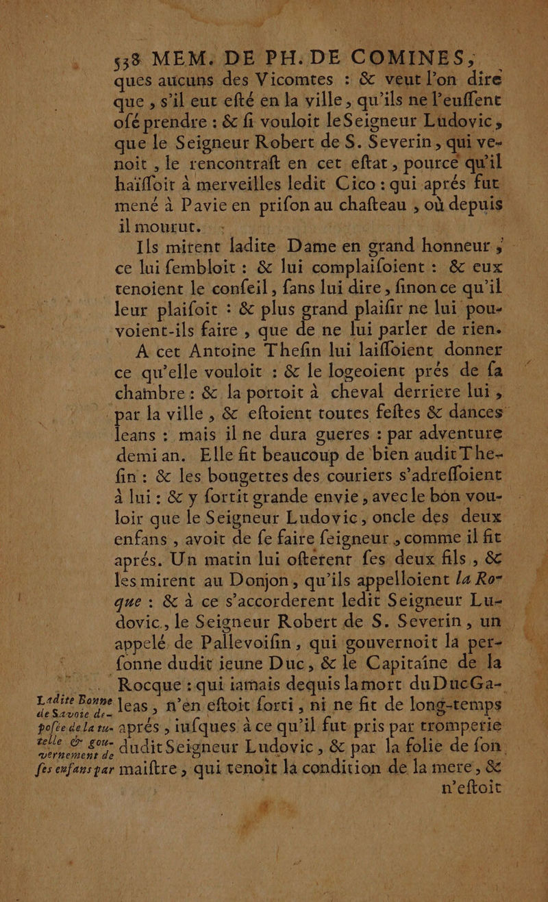 FER Vu (af AAC PA ea, : F : x % ÿ ÿ | 533 MEM. DE PH:DE COMINES, ques aucuns des Vicomtes : &amp; veut l’on dire que , s’il eur efté en la ville, qu'ils ne l'euffent ofé prendre : &amp; fi vouloit leSeigneur Ludovic, que le Seigneur Robert de S. Severin, qui ve- noit , le rencontraft en cet eftat, pourcé qu'il haïfloit à merveilles ledit Cico : qui aprés fur ilmourut. : | ce lui fembloit : &amp; lui complaifoient : &amp; eux leur plaifoic : &amp; plus grand plaifir ne lui pou- À cet Antoine Thefin lui laifloient donner ce qu’elle vouloir : &amp; le logeoient prés de fa chambre : &amp; la portoit à cheval derriere lui, leans : mais ilne dura gueres : par adventure demi an. Elle fit beaucoup de bien audit The- aprés. Un matin lui ofterenr fes deux fils, &amp; les mirent au Donjon, qu’ils appelloient /4 Ro- appelé de Pallevoifin, qui gouvernoit la per- Ludite Bonne de Savoie den polée dela tu- leas, n’en éftoit forti , ni ne fit de long-temps aprés , infques à ce qu’il fut pris par tromperie n’eftoit 4e à Le d