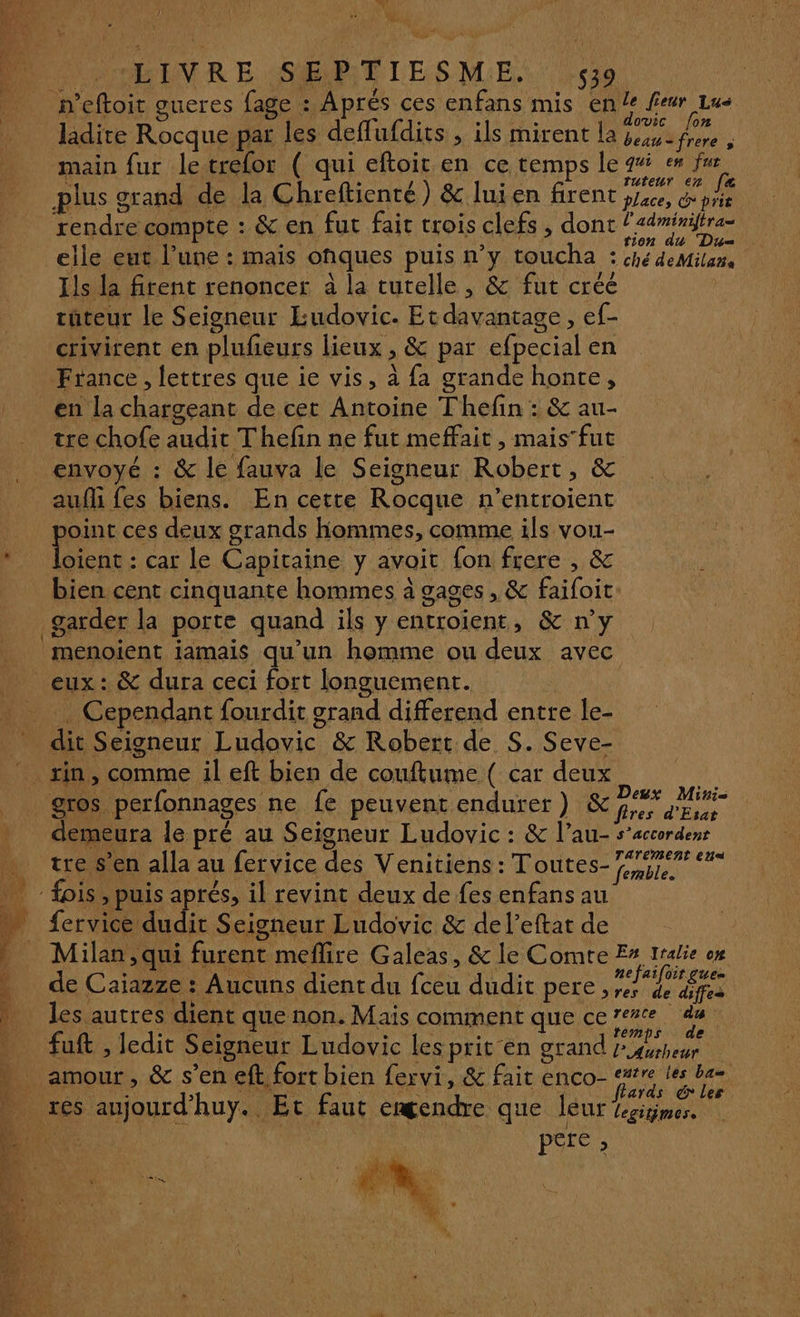 Mi A 4 LE D HDENR EST LES ME Lie neftoit gueres fage : Aprés ces enfans mis en le feur Lus dovic fon ladite Rocque par les deflufdits Ê ils mirent la beau-frere ; main fur letrefor ( qui eftoit.en ce temps le 9% en fur plus grand de la Chreftienté) &amp; luien firent ya, ph rendre compte : &amp; en fut fait trois clefs , dont tés elle eut l’une : mais onques puis n’y toucha né deMi Ils la firent renoncer à la tutelle, &amp; fut créé | tuteur le Seigneur Eudovic. Et davantage, ef- crivirent en plufeurs lieux , &amp; par efpecial en France, lettres que ie vis, à {a grande honte, en la chargeant de cet Antoine Thefin : &amp; au- tre chofe audit Thefin ne fut meffait , maisfut envoyé : &amp; le fauva le Seigneur Robert, &amp; aufli fes biens. En cette Rocque n’entroient _ point ces deux grands hommes, comme ils vou- * Joient : car le Capitaine y avoit fon frere , &amp; bien cent cinquante hommes à gages, &amp; faifoit: garder la porte quand ils y entroïent, &amp; n’y menoient iamais qu’un homme ou deux avec _ eux: &amp; dura ceci fort longuement. LUN) _ Cependant fourdit grand differend entre le- dit Seigneur Ludovic &amp; Robert de S. Seve- sin, comme il eft bien de couftume ( car deux À _ gros perfonnages ne fe peuvent endurer) LP Au ” demeura le pré au Seigneur Ludovic : &amp; l’au- s’accordenr tre s'en alla au fervice des Venitiens: Toutes-fg. fois, puis aprés, il revint deux de fes enfansau fervice dudit Seigneur Ludovic &amp; de l’eftat de Milan , qui furent meflire Galeas, &amp; le Comre E# 1ralie om de Caiazze : Aucuns dient du fceu dudit pere, ve) pre les autres dient que non. Mais comment que certe de | 11. cue | . | Ne y temps de _ fuft , ledit Seigneur Ludovic lesprit en grand P4vrheur “ amour, &amp; s’en eft fort bien fervi, &amp; fait enco- etre les ba 4 MCE h PEN OR LEE HAT ards &amp; les. res aujourd’huy. Et faut emgendre que leur Ksigmes. Ru: a” PS6 1