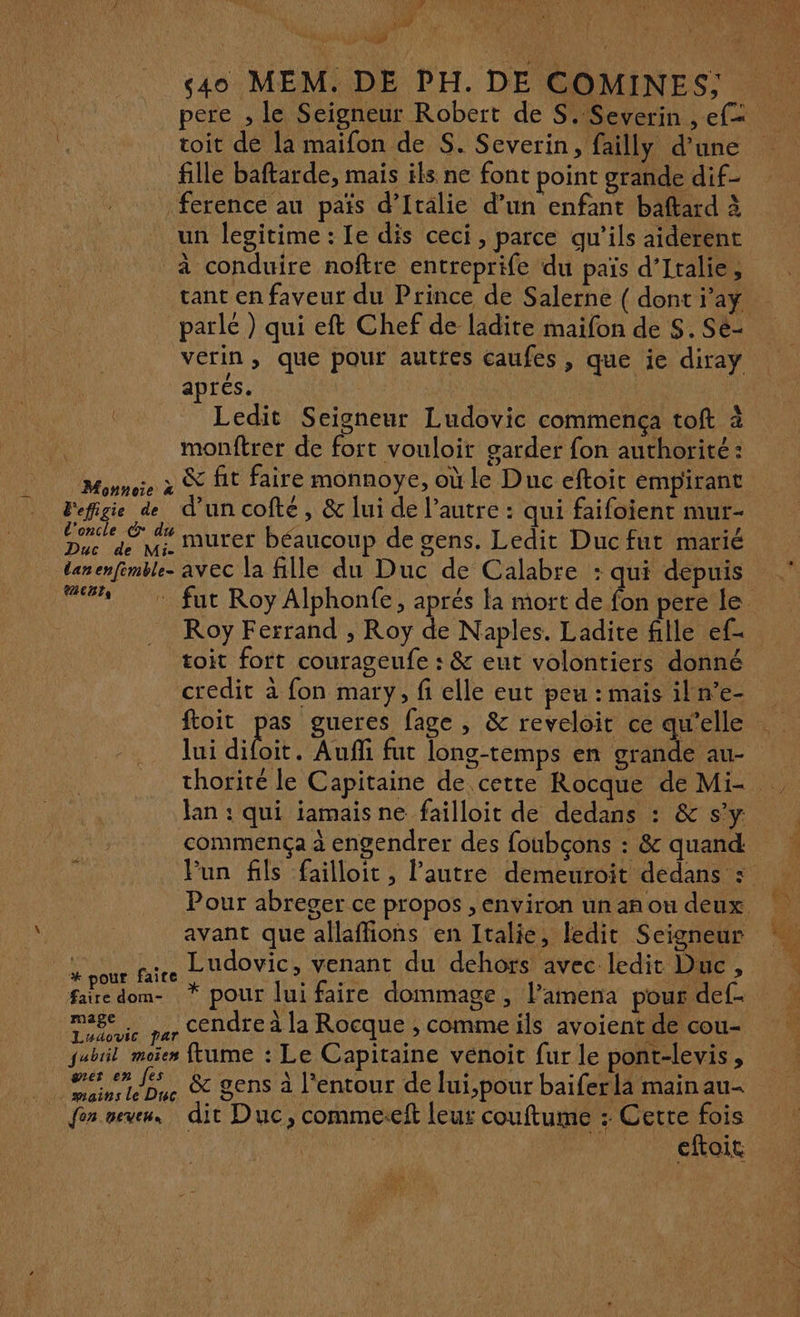 Pit 4 up 4 pere , le Seigneur Robert de S. Severin , ef toit de la maifon de S. Severin, failly d’une _ fille baftarde, mais ils ne font point grande dif- ference au païs d’Italie d’un enfant baftard à un legitime : Le dis ceci, parce qu’ils aiderent à conduire noîftre entreprife du païs d'Italie, tant en faveur du Prince de Salerne ( dont i’ay parlé ) qui eft Chef de ladite maifon de $. Se- vérin, que pour autres caufes, que ie diray aprés. | | Ledit Seigneur Ludovic commença toft à q monftrer de fort vouloir garder fon authorité : Monnoe à &amp; fit faire monnoye, où le Duc eftoit empirant Fefigie de d’un cofté, &amp; lui de l’autre : qui faifoient mur- l'oncle © du TR à Ke Duc de Mi Murer béaucoup de gens. Ledit Duc fut marié CET Roy Ferrand , Roy de Naples. Ladite fille ef- toit fort courageufe : &amp; eut volontiers donné credit à fon mary, fi elle eut peu : mais iln’e- ftoit pas gueres fage , &amp; reveloit ce qu’elle lui diboit Aufñli fut long-temps en grande au- thorité le Capitaine de cette Rocque de Mi- Jan : qui iamaisne failloit de dedans : &amp; s’y commença à engendrer des foubçons : &amp; quand Pour abreger ce propos , environ un an ou deux avant que allaffions en Italie, ledit Seigneur x pour faire Ludovic > pan du dehors avec ledit Duc s faire dom- * pour lui faire dommage, l’amena pour def- RAT cendre à la Rocque , comme ils avoient de cou- jubiil moïen ftume : Le Capitaine venoit fur le pont-levis , re &amp; gens à l'entour de lui,pour baiferlä main au- fon oem dit Duc, commeseft leur couftume : Cette fois eftoit