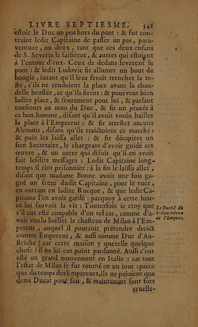 k PONT à LIVREMS MP DITSME je craint ledit Capitaine de pañler un pas, para- venture , où deux , tant que ces deux enfans de S. Severin le faifirent, & autres qui eftoienc à l’entour d'eux: Ceux de dedans leverent le pont : & ledit Ludovic fit allumer un bout de bougie , iurant qu’il leur feroit trencher la te- fe, s'ils ne rendoient [a place avant la chan- delle bruflée , ce qu’ils firent : & pourveut bien ladite place, & feurement pour lui, & parlant toufiours au nom du Duc, & fit un procés à ce bon homme , difant qu'il avoit voulu baïller la place à l'Empereur : & fr arrefter aucuns _ Alemans , difans qu'ils traictoient ce marché: & puis les Jaifla aller : & fit décapiter un fien Secretaire, le chargeant d’avoir guidé cet œuvre , & un autre qui difoit qu'ilen avoit fait lefdits meflages : Ledit Capitaine long temps il tint prifonnier : à la fin le laifla aller , difant que madame Bonne avoit une fois ga- _ <n'entrant en ladite Rocque, & que leditCa- pereur ; auquel il pourroit prétendre droit comme Empereur, &: aufi comme Duc d’Au- ftriche (car cetre maifon y querelle quelque chofe ) il ne lui eut point pardonné. Auñfi c’eut efté un grand mouvement en Italie : car tout 0 demi Ducat poux feu, & maintenant font fort