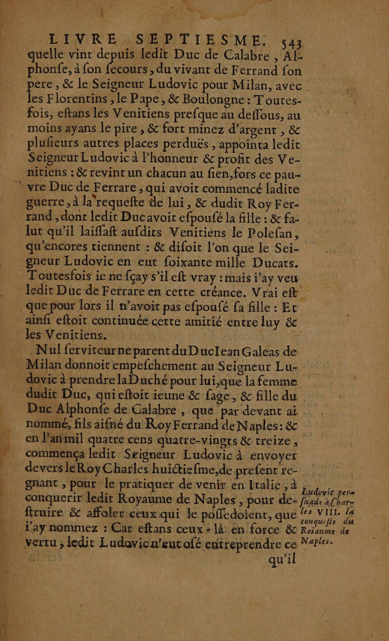 LCINIREMSŒPTIIESME. 33 quelle vint depuis ledit Duc de Calabre , AL: phonfe, à fon fours > du vivant de Ferrand fon les Florentins , le Pape, &amp; Boulongne :T outes- fois, eftans les Venitiens prefque au deffous, au moins ayans le pire , &amp; fort minez d’argent , &amp; plufieurs autres places perdués ,'appointa ledit Scigneut Ludovic à l’honneur &amp; profit des Ve- nitiens ; &amp; revint un chacun au fien,fors ce pau- guerre , à la'requefte de lui, &amp; dudit Roy Fer- rand , dont ledir Ducavoit efpoufé la fille : &amp; fa- lut qu'il laiffaft aufdits Venitiens le Polefan, qu'encores tiennent : &amp; difoit l’on que le Sei- gneur Ludovic en eut foixante mille Ducats. Toutesfois ie ne fçay s’il eft vray : mais j’ay veu ledit Duc de Ferrare en cette créance. Vrai ef les Venitiens. À it ï À É | Milan donnoit empefchement au Seigneur Lu- dudit Duc, qui eftoit ieune &amp; fase, &amp; fille du | commença ledit Seigneur Ludovic À envoyer devers leRoyCharles huiétiefme,de prefent re- gnant , pour le pratiquer de venir en Italie , à \ ab OU