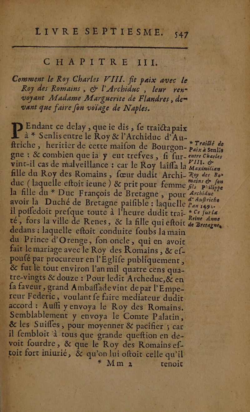 * LI VR E SE PTE SME. 547 | Comment le Roy Charles VIII. fit paix avec le Roy des Romains , @ l'Archiduc , leur ren= voyant Madame Marguerite de Flandres , de= vant que faire fon voïage de Naples. |: Apres ce delay , que ie dis , fe traicta paix À à* Senlisentre le Roy &amp; l’Archiduc d’Au- HAE À re ; » Traité de firiche , heritier de cette maifon de Bourgon- puix à Senlis gne : &amp; combien que ia y eut trefves , fi {ur- Se CT vint-il cas de malveillance : car le Roy laiffa la NN fille du Roy des Romains, fœur dudit Archi- Ro des Ro 44. ae s mains € [on duc (laquelle eftoit ieune ) &amp; prit pour femme % Pliliphe la fille du * Duc François de Bretagne, pour Fee avoir la Duché de Bretagne paifible : laquelle pr il poffédoit prefque toute à l'heure dudit trai- * Ce de ! 6 e ; ? s ° e té, fors la ville de Renes, &amp; la fille qui eftoit de ZM ES + dedans : laquelle eftoit conduite foubs la main du Prince d'Orenge, fon oncle, qui en avoit fait le mariage avec le Roy des Romains, &amp;ef- poufé par procureur en l’Eglife publiquement , &amp; futile tout environ lan mil quatre cens qua- tre-vingts &amp; douze : Pour ledit Archeduc,&amp; en _ fa faveur , grand Ambaffade vint de par l'Empe- _ reur Féderic, voulant fe faire mediateur dudit accord: Aufñi yenvoya le Roy des Romains. Semblablement y envoya le Comte Palatin, . &amp;les Suiffes, pour moyenner &amp; pacifier ; car il fembloit à tous que grande queftion en de- - voit fourdre, &amp; que le Roy des Romains ef- . çoit fort iniurié, &amp; qu'on lui oftoit celle qu'il Wii * Mm 2 tenoit é