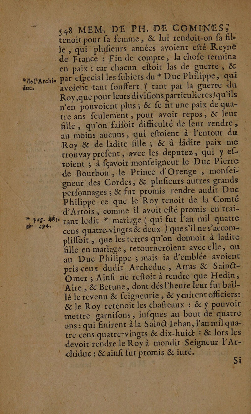 \ L «48 MEM, DE PH. DE COMINES;. tenoit pour fa femme, & lui rendoit-on fa file te, qui plufieurs années avoient efté Reynë de France : Fin de compte, la chofe termina en paix : car chacun eftoit las de guerre, & s“xepArcht par efpecial les fubiets du * Duc Philippe, qui due avoient tant fouffert ( tant par la guerre du Roy,que pour leurs divifions particule res)qu'ils n’en pouvoient plus; & fe fit une paix de qua- tre ans feulement , pour avoir repos, & leur fille, qu'on faifoit difficulté de leur rendre, au moins aucuns, -qui eftoienr à l’entour du Roy & de ladite fille ; & à lâdite paix me rrouvay prefent, avec les deputez, qui y ef- toient ; à fçavoir monfeigneur le Duc Pierre de Bourbon , le Prince d’Orenge , monfei- gneur des Cordes, & plufieurs autres grands perfonnages ; & fut promis rendre audit Duc Philippe ce que ke Roy tenoit de la Comté _. d'Artois, comme il avoit efté promis en trai- Dre es tant ledit * mariage ( qui fut l’an mil quatre M cens quatre-vingts & deux ) ques’il nes’accom- pliffoit , que les terres qu'on donnoit à ladite fille en mariage, retourneroient avec elle, ou au Duc Philippe ; mais ia d’emblée avoient prisceux dudit Archeduc, Arras & Sainét- Omer ; Ainfi ne reftoit à rendre que Hedin, Aire , & Betune, dont dés l’heure leur fut bail- lé le revenu & feigneurie , & ymirentofhciers: & le Roy rerenoirc les chafteaux : & y pouvoir | mettre garnifons, iufques au bout de quatre ans: qui finirent à la SainétIehan, l'an milqua-. tre cens quatre-vingts & dix-huit 3: & lorsles _ dévoit rendre le Roy à mondir Seigneur l’Ar- © chiduc : & ainfi fut promis & iuré. | si