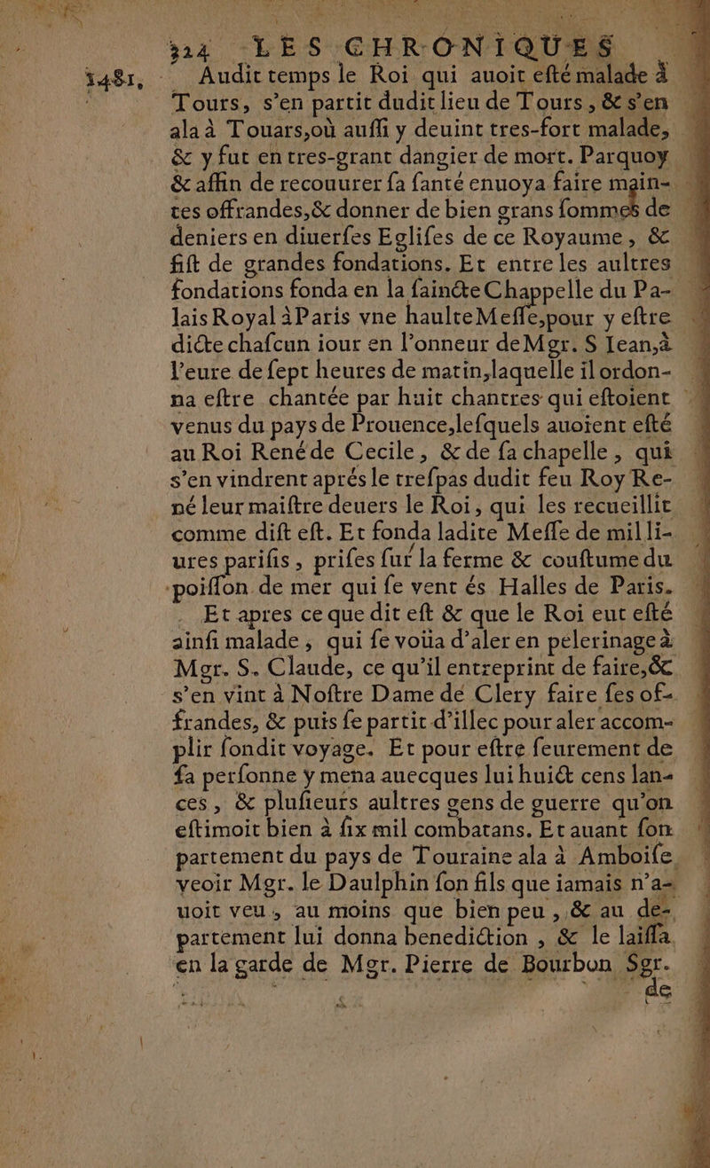 314 LES CHRONIQUES \ Audit temps le Roi qui auoir eftémalade à Tours, s’en partit duditlieu de Tours,&amp;sen # alaà Touars,où auffi y deuinttres-fort malade, &amp; y fut entres-grant dangier de mort. Parquoy &amp; affin de recouurer fa fanté enuoya faire main- tes offrandes,&amp; donner de bien grans EN de 4 deniers en diuerfes Eglifes de ce Royaume, &amp; fift de grandes fondations. Et entreles aultres M fondations fonda en la fainéte Chappelle du Pa- lais Royal 3Paris vne AV eue C8 y eftre diéte chafcun iour en l’onneur deMgr. S Iean.à l’eure de fept heures de matin,laquelle ilordon- « na eftre chantée par huit chantres qui eftoient M venus du pays de Prouence,lefquels auoient efté au Roi Renéde Cecile, &amp; de fa chapelle, qui s’en vindrent aprés le trefpas dudit feu Roy Re- né leur maitre deuers le Roi, qui les recueillit comme dift eft. Et fonda ladite Meffe de mil li- ures parifis, prifes fur la ferme &amp; couftume du Le ©, FMI QMe Le À r  “ es ! V4 Et apres ce que dit eft &amp; que le Roi eut efté ainfi malade, qui fe voüa d’aler en pelerinage à Mer. S. Claude, ce qu’il entreprint de faire,&amp; s’en vint à Noftre Dame de Clery faire fes of frandes, &amp; puis fe partit d’illec pour aler accom- plir fondit voyage. Et pour eftre feurement de fa perfonne ÿ mena auecques lui hui cens lan- ces, &amp; plufieurs aultres gens de guerre qu’on eftimoit bien à fix mil combatans. Et auant fon partement du pays de Touraine ala à Amboife. veoir Mgr. le Daulphin fon fils que iamais n’a uoit veu, au moins que bien peu ,,&amp; au de partément lui donna benediction , &amp; le laïffa. (e] LEA LA se.