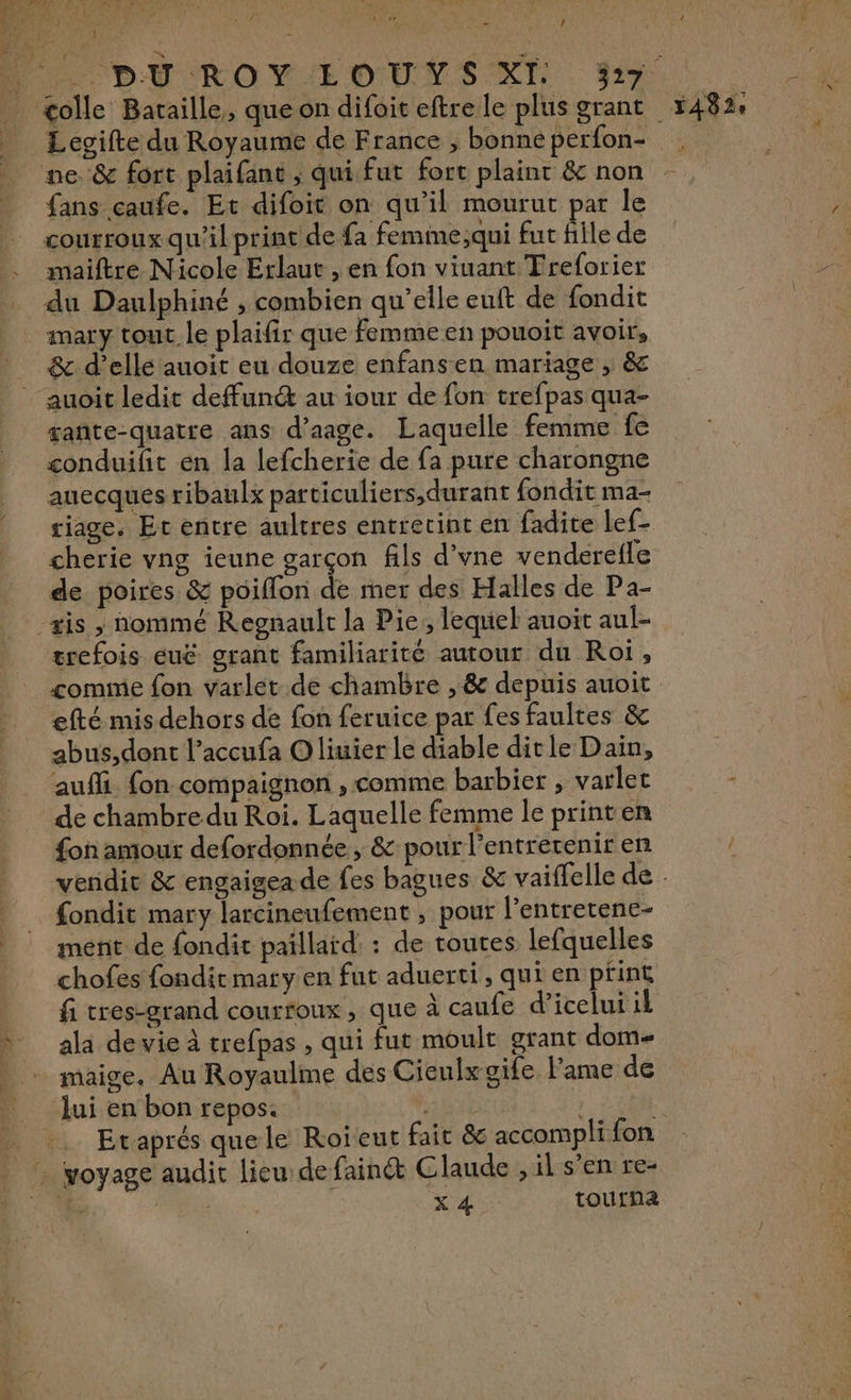 es F PA [Or : } colle Bataille, que on difoit eftre le plus grant fans caufe. Et difoit on qu'il mourut par le courroux qu'il print de fa femme;qui fut fille de maiftre Nicole Erlaut , en fon viuant Freforier &amp; d'elle auoit eu douze enfansen mariage , &amp; auoit ledit defun au iour de fon trefpas qua- gañte-quatre ans d’aage. Laquelle femme fe conduifit en la lefcherie de fa pure charongne auecqués ribaulx particuliers,durant fondit ma- riage. Et entre aultres entrecint en fadite lef- cherie vng ieune garçon fils d’vne venderefle de poires &amp; poiflon de mer des Halles de Pa- trefois euë grant familiarité autour du Roi, comme fon varlet de chambre , &amp; depuis auoit abus,dont l’accufa Oliuier le diable dit le Dain, aufli fon compaignon , comme barbier , varlet de chambre du Roi. Laquelle femme le printen fon amour defordonnée, &amp; pour l’entrerenir en fondit mary larcineufement , pour l’entretene- ment de fondit paillaïd: : de toutes lefquelles chofes fondit mary en fut aduerti, qui en print fi tres-grand courtoux, que à caufe d’icelui il ala de vie à trefpas , qui fut moult grant dom maige, Au Royaulme des Cienlxgife l'ame de /