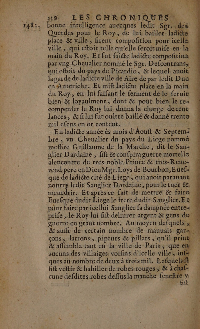 N CRU LU Bet TES CHRONIOUE. 1482. bonne intelligence auecques ledit Sgr. : des 7 * Querdes pour le Roy, à lui bailler ladite place &amp; ville, firent compofition pour icelle … ville , qui eftoit telle qu’elle feroitmife en la main. du Roy. Et fut faicte ladiéte compofñtion par vng Cheualier nommé le Sgr. Defcontrans, quieftoit du-pays de Picardie, &amp; lequel auoit la garde de ladiéte ville de Aire de par ledit Duc en Auteriche. Et mift ladiéte place en la main du Roy, en lui faifant le ferment de le feruie bien. &amp; loyaulment, dont &amp; pout bien le re- compenfer le Roy lui donna la charge decénc lances, &amp; fi lui fut oultre baïllé &amp; donné trente - mil efcus en or content. PAT OU En ladicte année és mois d’Aouft &amp; Septema bre, vn Cheualier du pays du Liege nommé ineflire Guillaume de la Marche, dit le San- glier Dardaine., fft &amp; confpira guerre mortelle alencontre de tres-noble Prince &amp; rres-Reue- rend pere enDieuMor.Loys de Bourbon,Euef- que de ladiéte cité de Liege, quiauoit parauant nourry ledit Sanglier Dardaine, pourletuer &amp; . meurdrir. Etapresce fait de mettre &amp; faire M Euefque dudit Liege le frere dudit Sanglier.Et # pour faire par icellui Sanglier fa dampnéeentre+ K prife , le Roy lui fift deliurer argent &amp; gens de  guerre en grant nombre. Au moyen defquels » ! &amp; auf de certain nombre de mauuais gars cons, larrons, pipeurs &amp; pillars , qu'il print &amp; aflémblatant en la; ville de Paris, queem aucuns.des villaiges voifins d’icelle villes, iufe ques au nombre de deux à trois mil. Lefquelsik fift veltir &amp; habiller de robes rouges, &amp; à chaf+ cune defdites robes deffus la manche NE y