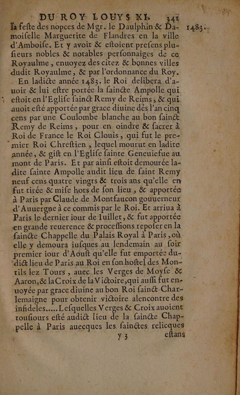 TR |! pe 4 AE À hp et 322 RATES CH à QUE RUE EE ES Vprig HAN De A fl Pr DUROY ÉOUYSKE va | … a fefte des nopces de Mgr. le Daulphin&amp; Da- 1483:- _ moifelle Marguerite de Flandres en la ville ju 0 d’Amboife. Et y avoit &amp; eftoient prefens plu- fieurs nobles &amp; notables perfonnaiges de ce Royaulme , enuoyez des citez &amp; bonnes villes dudit Royaulme, &amp; par l'ordonnance du Roy. En ladicte année 1483. le Roi delibera d’a- uoir &amp; lui eftre portée la fainéte Ampolle qui , eftoitenl’Ecglife fain&amp; Remy de Reims; &amp; qui auoit efté apportée par grace diuine dès l’an cinq cens par une Coulombe blanche au bon fain&amp;t Remy de Reims, pour en oindre &amp; facrer à Roi de France le Roi Clouis, qui fut le pre mier Roi Chreftien , lequel mourut en ladite année, &amp; gift en l’Eglife fainte Geneuiefue au. * mont de Paris. Et par ainfi eftoit demourée la- dite fainte Ampolle audit lieu de faint Remy neuf cens.quatre vingts &amp; trois ans qu'elle en ‘HE fut tirée &amp; mife hors de fon lieu, &amp; apportée “3 _ À Paris par Claude de Montfaucon gouuerneur d’Auuergne à ce commis par le Roi. Et arriua à Paris le LT iour de luillet, &amp; fut apportée en grande reuerence &amp; proceflions repofer en la faine Chappelle du Palais Royal à Paris ,où. elle y demoura iufques.au lendemain au foir premier iour d’Aouft qu’elle fut emporté: du- dit lieu de Paris au Roi en fon bofte] des Mon- tils lez Tours , auec les Verges de Moyfe &amp; Aaron, &amp; laCroix de laViétoire,qui auffi fut en- uoyée par grace diuine au bon Roi fainé Char- lemaigne pour obtenir viétoire alencontre des infideles.…..Lefquelles Verges &amp; Croix auoient toufiours efté audict lieu de la fainéte Chap- pelle à Paris auecques les fainées relicques ; Y3 cfans