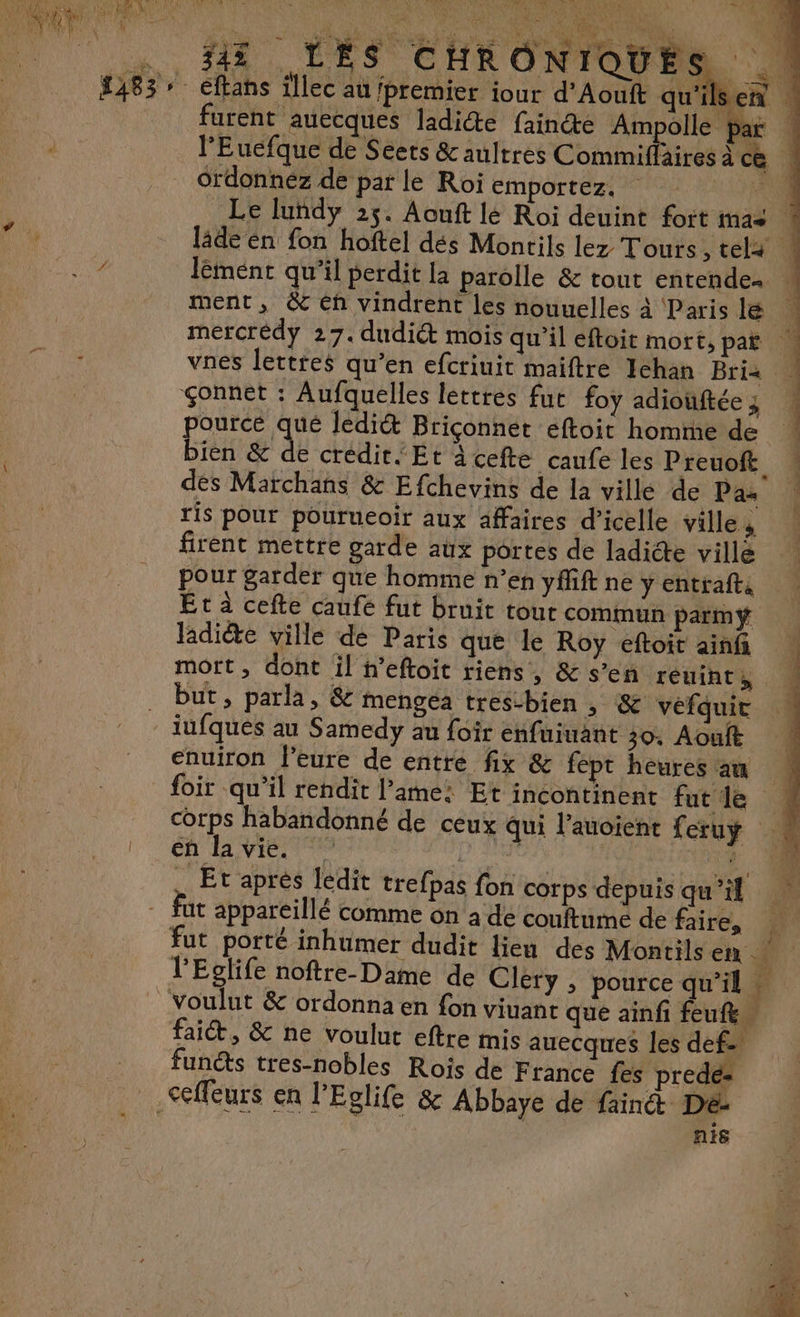 A 4 7: sy A pre LEA VE Fe! De PA USE CE #1 LES CHRONIQUES ordonnéz de par le Roi emportez. pource qué lediét Briçonner eftoit homme de bien &amp; de crédit{Et àcefte caufe les Preuoft des Marchans &amp; Efchevins de la ville de Pa: ris pour pourueoir aux affaires d’icelle ville ; firent mettre garde aux portes de ladicte villé pour garder que homme n’en yffift ne y entrafts Et à cefte caufe fut bruit tour commun parmÿ ladite ville de Paris que le Roy eftoit ainf but, parla, &amp; mengea tres-bien ; &amp; vefquit iufques au Samedy au foir enfuiuant 30. Aouft enuiron l’eure de entre fix &amp; fept heures au foir qu’il rendit lame: Et incontinent fut le Et aprés ledit trefpas fon corps depuis qu’il fut appareillé comme on à de couftume de faire, à 2 L Les É I ET LS ER RG PR ET 2 APS ER faiét, &amp; ne voulut eftre mis auecques les def fun@s tres-nobles Rois de F rance fes prede- A6