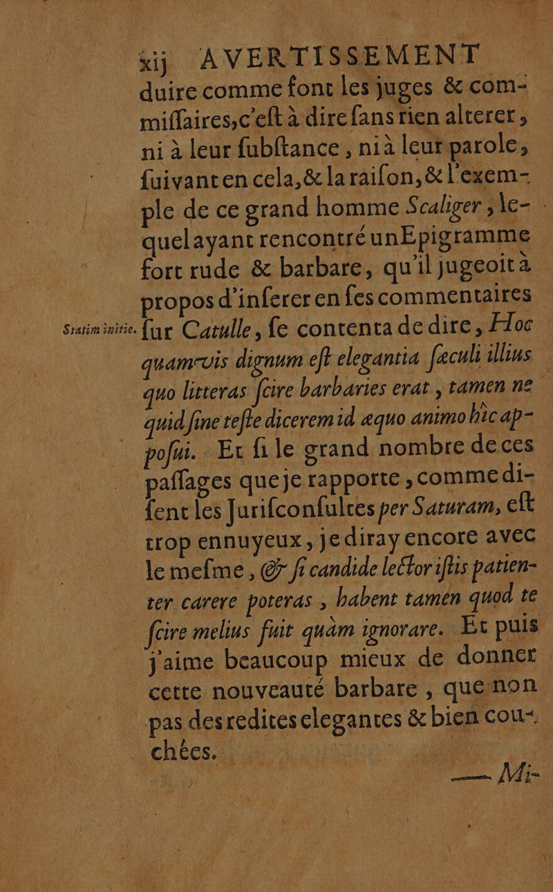 duire comme font les juges &amp; com- miflaires,c'eft à dire fans rien alterer , ni à leur fubftance , nià leurparole, {uivanten cela, &amp; laraifon, &amp;l'exem- | ple de ce grand homme Scaliger ,\e- quelayant rencontré unEpigramme fort rude &amp; barbare, qu'il jugeoità = proposd’infereren fes commentaires srininitie far Catulle, fe contenta dedire, Hoc quamvis dignum ft elegantia feculiillus mo litteras foire barbares erat , tamen ne quidfinerefte dicerem id æquo animohicap= _. pou. Evrfile grand nombre deces paffages queje rapporte , comme di- fencles Jurifconfulres per Saturam, Eft crop ennuyeux, jediray encore avec lemefme, © fr candide lelfor iftis parien- tér carere poteras babent tamén quod te füre melius fuir quâm ignorare. Et puis j'aime beaucoup mieux de donner | cette nouveauté barbare , quenon pas desrediteselegances &amp; bien cou+ L'chées. ir : ARS.